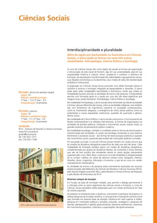 Humanas 49
Ciências Sociais				
Período: diurno em período integral
Vagas: 55
Relação candidatos/vaga:
1ª fase – 7,5 / 2ª fase – 3,4
Integralização: 8 semestres
Período: noturno
Vagas: 55
Relação candidatos/vaga:
1ª fase – 7,1 / 2ª fase – 3,4
Integralização: 8 semestres
Unidade:
IFCH – Instituto de Filosofia e Ciências Humanas
www.ifch.unicamp.br
gradcs@unicamp.br
Tel: (19) 3521.1577
Fax: (19) 3521.1599
Interdisciplinaridade e pluralidade
Além da opção por bacharelado ou licenciatura em Ciências
Sociais, o aluno pode se formar em mais três outras
modalidades: Antropologia, Ciência Política e Sociologia
O curso de Ciências Sociais tem como objeto de estudo as formas de organização
e estruturação da vida social do homem, seja em sua universalidade, seja em sua
singularidade histórica e cultural. Assim, propõe-se a conhecer a dinâmica de
formação, de reprodução e transformação das coletividades e agrupamentos sociais,
suas relações constitutivas ou fundamentais, seus modos de vida e de representação
simbólica e institucional.
A graduação em Ciências Sociais busca promover uma sólida formação teórica e
científica e prioriza a formação integrada de pesquisadores e docentes. O aluno
pode optar pelas modalidades bacharelado e licenciatura, sendo que ambas as
modalidades buscam articular as atividades de ensino e de pesquisa. O bacharelado
permite uma formação geral ou a opção por uma das três áreas específicas que
integram esse campo disciplinar: Antropologia, Ciência Política e Sociologia.
Na modalidade Antropologia, o aluno estuda várias dimensões da vida de sociedades
e formas culturais diferentes das nossas, como as sociedades indígenas, mas também
lida com fenômenos de importância crescente na sociedade contemporânea,
como os movimentos religiosos, a emergência de novos atores políticos como os
quilombolas e outras populações tradicionais, questões de juventude e gênero,
dentre outras.
Na modalidade de Ciência Política, o aluno estuda a estrutura e o funcionamento do
Estado contemporâneo e as relações internacionais, as formas de organização e as
atividades de partidos políticos, sindicatos e movimentos sociais; estuda, ainda, as
grandes vertentes do pensamento político moderno.
Na modalidade Sociologia, a ênfase é na reflexão sobre as formas de estruturação e
transformação das sociedades. O campo da sociologia contempla os mais diversos
fenômenos e processos sociais - das formas de reestruturação produtiva à questão
dos movimentos sociais, passando pela análise das instituições públicas e privadas.
Em sua grade curricular, o curso de Ciências Sociais mantém um núcleo comum que
se compõe de disciplinas obrigatórias específicas de cada uma das três áreas. Cada
modalidade de formação também possui um núcleo de disciplinas obrigatórias,
complementado por grupos de disciplinas eletivas, de conteúdos e temas diversos
que são de livre escolha dos estudantes dentre as várias opções previamente
sugeridas pelo curso. Além disso, a estrutura curricular estabelece a obrigatoriedade
de se cumprir créditos em áreas de domínio conexo como Geografia, História,
Filosofia, Letras, Lingüística, Educação e Economia, o que dá ao curso um caráter
marcadamente interdisciplinar.
As atividades de ensino e de pesquisa estão intimamente associadas aos recursos
proporcionados pela Biblioteca do Instituto de Filosofia e Ciências Humanas (IFCH),
pelo Arquivo Edgard Leuenroth (AEL), pelos Núcleos e Centros Internos de Pesquisas
e pelo Núcleo de Informática do IFCH.
Diversos campos de atuação
Em função da base de formação múltipla, que permite o diálogo permanente e
a interação entre os vários segmentos das ciências sociais e humanas, o curso de
Ciências Sociais possibilita sólida preparação para um campo profissional em fase
de notória expansão.
Ao preparar os estudantes para a docência, incentivá-los a participar de projetos e a
realizar pesquisas de iniciação científica, o curso permite a inserção do cientista social
aqui formado em diversas áreas de atuação: Docência em nível superior e médio;
pesquisa em instituições públicas e privadas; enquetes, sondagens e pesquisas de
opinião; planejamento e gestão governamental; assessoria parlamentar; assessoria
em movimentos populares, sindicatos e organizações não-governamentais.
IFCH: vasto acervo documental para pesquisa
 
