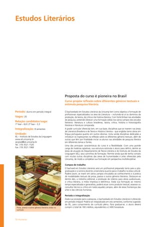 50 Humanas
Estudos Literários		
Prosa, poesia e outros gêneros literários estão no
currículo
Período: diurno em período integral
Vagas: 20
Relação candidatos/vaga:
1ª fase – 8,8 / 2ª fase – 3,3
Integralização: 8 semestres
Unidade:
IEL – Instituto de Estudos da Linguagem
www.iel.unicamp.br
secgrad@iel.unicamp.br
Tel.: (19) 3521.1526
Fax: (19) 3521.1968
Proposta do curso é pioneira no Brasil
Curso propõe reflexão sobre diferentes gêneros textuais e
estimula pesquisa literária
O bacharelado em Estudos Literários da Unicamp tem como objetivo a formação de
profissionais especializados na área da Literatura – incluindo-se aí os domínios da
produção, da teoria, da crítica e da história literária. Com forte ênfase nas atividades
de pesquisa, pretende oferecer uma formação sólida nos vários campos dos estudos
literários: literatura e cultura brasileiras, teoria, crítica, história e historiografia
literárias e literatura comparada.
A grade curricular oferecida tem, em sua base, disciplinas que se inserem nas áreas
de Literatura Brasileira e de Teoria e História Literária – que engloba tanto obras em
língua portuguesa quanto em outros idiomas. Inclui ainda disciplinas dedicadas a
introduzir os ingressantes na reflexão sobre os diferentes gêneros textuais, além de
outras que têm por finalidade iniciar os alunos nas atividades de pesquisa literária
em diferentes temas e fontes.
Uma das principais características do curso é a flexibilidade. Com uma grande
carga de matérias optativas, sua estrutura estimula o aluno para definir, dentre as
áreas de atuação do Departamento de Teoria Literária e do Instituto de Estudos da
Linguagem (IEL), seus caminhos de formação. Permite ainda que ele tenha contato
com muitas outras disciplinas das áreas de humanidades e artes oferecidas pela
Unicamp, de modo a completar sua formação em perspectiva multidisciplinar.
Campos de trabalho
O bacharel em Estudos Literários será um profissional preparado tanto para a pós-
graduação e a carreira docente universitária quanto para o trabalho na área cultural.
Poderá assim, se inserir em vários campos vinculados ao conhecimento e à prática
de modalidades textuais de prosa, poesia e outros gêneros literários. Destacam-se
dentre eles, a indústria editorial, a produção de roteiros para obras audiovisuais,
a crítica literária, a mídia impressa e eletrônica. Dada sua formação ao mesmo
tempo especializada e generalista, poderá atuar como produtor textual, assessor ou
consultor técnico e crítico em todos aqueles campos, além de áreas fronteiriças das
artes e das ciências humanas.
Período e integralização
Dada sua vocação para a pesquisa, o bacharelado em Estudos Literários é oferecido
em período integral. Poderá ser integralizado em oito semestres, conforme sugestão
do IEL, para cumprimento do currículo pleno. Para graduar-se, o aluno deverá
cumprir o total de 160 créditos, equivalentes a 2.400 horas/aula.
 