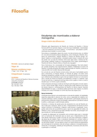 Humanas 51
Filosofia				
Período: diurno em período integral
Vagas: 30
Relação candidatos/vaga:
1ª fase – 7,6 / 2ª fase – 4,0
Integralização: 8 semestres
Unidade:
IFCH – Instituto de Filosofia e Ciências Humanas
www.ifch.unicamp.br
gradfilo@unicamp.br
Tel: (19) 3521.1577
Fax: (19) 3521.1599
Estudantes são incentivados a elaborar
monografias
Grego e latim são diferenciais
Oferecido pelo Departamento de Filosofia do Ins­ti­tu­to de Fi­lo­so­fia e Ciên­cias
Humanas (IFCH) em pe­río­do in­te­gral, o cur­so tem duas mo­da­li­da­des: o ba­cha­re­la­do
– que visa à pes­qui­sa e ao en­si­no su­pe­rior – e a li­cen­cia­tu­ra – que pre­pa­ra o pro­fis­
sio­nal para ­atuar tam­bém no en­si­no mé­dio.
Para am­bas as mo­da­li­da­des, de­pois de cum­prir, nos dois primeiros anos, os créditos
em uma sé­rie de dis­ci­pli­nas bá­si­cas obri­ga­tó­rias, como in­tro­du­ção à fi­lo­so­fia, ética,
teoria do conhecimento, re­da­ção fi­lo­só­fi­ca e his­tó­ria da fi­lo­so­fia (an­ti­ga, me­
dieval, mo­der­na e con­tem­po­râ­nea), o es­tu­dan­te pode com­por o res­tan­te do cur­so
de acordo com sua área de in­te­res­se. En­tre es­sas ­áreas es­tão a His­tó­ria da Fi­lo­
sofia (antiga, me­die­val, mo­der­na e con­tem­po­râ­nea), Éti­ca, Ló­gi­ca, Epis­te­mo­lo­gia e
Filosofia da Ciên­cia, Fi­lo­so­fia Po­lí­ti­ca e Fi­lo­so­fia da Lin­gua­gem.
Para a li­cen­cia­tu­ra, há a ne­ces­si­da­de da for­ma­ção pe­da­gó­gi­ca. Para tanto devem
ser cursadas dis­ci­pli­nas mais especificamente voltadas à habilitação ao ensino de
filosofia, aí incluídas disciplinas de Estágio Supervisionado em Filosofia, conforme as
novas da LDB e do Conselho Nacional de Educação.
Do cur­rí­cu­lo do cur­so de Fi­lo­so­fia cons­tam ain­da, tan­to para o ba­cha­re­la­do quanto
para a li­cen­cia­tu­ra, as lín­guas clás­si­cas. A in­clu­são do gre­go e do la­tim como
disciplinas obri­ga­tó­rias na gra­de cur­ri­cu­lar é uma ca­rac­te­rís­ti­ca do cur­so da Uni­camp
que o di­fe­ren­cia dos ofe­re­ci­dos no país e tem por ob­je­ti­vo for­ne­cer um ins­tru­men­to
para o es­tu­do da his­tó­ria da fi­lo­so­fia, prin­ci­pal­men­te a an­ti­ga e a me­die­val. Logo
no ato da ma­trí­cu­la, o in­gres­san­te terá que op­tar en­tre o gre­go e o la­tim e cur­sar a
dis­ci­pli­na por, no mí­ni­mo, qua­tro se­mes­tres.
Em­bo­ra dis­ci­pli­nas de lín­guas mo­der­nas não fa­çam par­te da gra­de cur­ri­cu­lar, espera-
se que o alu­no es­tu­de in­glês, fran­cês ou ale­mão para po­der de­di­car-se aos tex­tos
de au­to­res clás­si­cos e con­tem­po­râ­neos de fi­lo­so­fia no idio­ma ori­gi­nal. Havendo
dis­po­nibi­li­da­de de va­gas, o es­tu­dan­te po­de­rá apri­mo­rar es­ses idio­mas na pró­pria
Uni­camp, em cur­sos mi­nis­tra­dos no Cen­tro de En­si­no de Lín­guas (CEL).
Novos horizontes
A pro­fis­são pas­sa hoje por uma re­va­lo­ri­za­ção no mer­ca­do de tra­ba­lho. As habilidades
es­pe­cí­fi­cas ad­qui­ri­das no de­cor­rer do cur­so, como a ca­pa­ci­da­de de tra­ba­lhar com
con­cei­tos abs­tra­tos e tex­tos com­ple­xos, têm per­mi­ti­do a par­ti­ci­pa­ção cres­cen­te do
pro­fis­sio­nal em di­fe­ren­tes cam­pos de ati­vi­da­des, des­ta­cando-se o jor­na­lis­mo cul­tu­ral
e po­lí­ti­co, a edi­to­ra­ção e a ad­mi­nis­tra­ção pú­bli­ca.
En­tre­tan­to, o in­te­res­se de gran­de par­te dos es­tu­dan­tes do cur­so de Fi­lo­sofia ain­
da se vol­ta para a pes­qui­sa. Aten­to ao fato, o De­par­ta­men­to de Fi­lo­so­fia do IFCH
sempre in­cen­ti­vou os es­tu­dan­tes a ela­bo­rar, ain­da du­ran­te a gra­dua­ção, mo­no­
grafias sobre te­mas de sua pre­fe­rên­cia para o apu­ro da ca­paci­da­de de aná­li­se, de
re­fle­xão e crítica, ca­rac­te­rís­ti­cas que se­rão co­bra­das mais tar­de, caso pros­si­gam com
seus estudos em ní­vel de pós-graduação.
A ques­tão da ela­bo­ra­ção da mo­no­gra­fia como pri­mei­ro pas­so para o mes­tra­do
vem se mos­tran­do tão im­por­tan­te para os alu­nos que o De­par­ta­men­to de Fi­lo­
sofia decidiu rees­tru­tu­rar a gra­de cur­ri­cu­lar do cur­so para sis­te­ma­ti­zar a ela­bo­ra­
ção des­se tipo de tra­ba­lho. As­sim, o es­tu­dan­te in­te­res­sa­do em co­nhe­cer me­lhor a
metodologia da pes­qui­sa cien­tí­fi­ca será in­cen­ti­va­do a cur­sar pre­via­men­te as dis­ci­pli­
nas de Es­tu­do Di­ri­gi­do – em que de­ve­rá cum­prir um ro­tei­ro de lei­tu­ras pre­pa­ra­tó­rias
sob orien­tação de um pro­fes­sor, an­tes de co­me­çar a ela­bo­rar a mo­no­gra­fia pro­pria­
men­te dita. A monografia, avaliada por três professores, funcionará como elo entre
a graduação e o mestrado.
Curso prevê o estudo de textos de autores clássicos
 