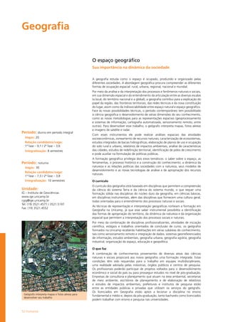 52 Humanas
Geografia
O espaço geográfico
Sua importância na dinâmica da sociedade
A geografia estuda como o espaço é ocupado, produzido e organizado pelas
diferentes sociedades. A abordagem geográfica procura compreender as diferentes
formas de ocupação espacial: rural, urbana, regional, nacional e mundial.
Por meio da análise e da interpretação dos processos e fenômenos naturais e sociais,
em sua dimensão espacial e do entendimento da articulação entre as diversas escalas
(a local, do território nacional e a global), a geografia contribui para a explicação do
papel da região, das fronteiras territoriais, das redes técnicas e da nova constituição
do lugar, assim como da indissociabilidade entre espaço natural e espaço geográfico.
Face às novas possibilidades técnicas, o período contemporâneo tem possi­bilitado
à ciência geográfica o desenvolvimento de várias dimensões do seu conhecimento,
como as novas metodologias para as representações espaciais (geoprocessamento
e sistemas de informação, cartografia automatizada, sensoriamento remoto, entre
outras). Para desenvolver esse trabalho, o geógrafo interpreta mapas, fotos aéreas
e imagens de satélite e radar.
Com esses instrumentos ele pode realizar análises espaciais das atividades
socioeconômicas, zoneamento de recursos naturais, caracterização de e­cossistemas,
estudos integrados de bacias hidrográficas, elaboração de planos de uso e ocupação
do solo rural e urbano, relatórios de impactos ambientais, análise de características
das cidades, estudos de redefinição territorial, identificação de pólos de crescimento
e pode auxiliar na for­­mulação de políticas públicas.
A formação geográfica privilegia dois eixos temáticos: o saber sobre o espaço, as
ferramentas, o processo histórico e a construção do conhecimento; a dinâmica da
natureza e as relações políticas das sociedades com a natureza, seus modelos de
desenvolvimento e as novas tecnologias de análise e de apropriação dos recursos
naturais.
O currículo
O currículo dos geógrafos está baseado em disciplinas que permitem a compreensão
da ciência do sistema Terra e da ciência do sistema mundo, o que requer uma
formação sólida nas disciplinas do núcleo duro da geografia, em ciências básicas,
em disciplinas instrumentais, além das disciplinas que fornecem uma cultura geral,
todas orientadas para o entendimento dos processos naturais e sociais.
As técnicas de representação e interpretação geográficas norteiam a formação em
Geografia na Unicamp, já que esse saber instrumental possibilita a identificação
das formas de apropriação do território, da dinâmica da natureza e da organização
espacial que permitem a interpretação dos processos sociais e naturais.
Por meio da combinação de disciplinas profissionalizantes, atividades de iniciação
científica, estágios e trabalhos orientados de conclusão de curso, os geógrafos
formados na Unicamp receberão habilitações em várias subáreas do conhecimento,
tais como sensoriamento remoto e integração de dados, sistemas georreferenciados
de informação, estudos ambientais, geografia urbana, geografia agrária, geografia
industrial, organização do espaço, educação e geopolítica.
O que faz
A combinação de conhecimentos provenientes de diversas áreas das ciências
naturais e sociais propiciará aos novos geógrafos uma formação integrada. Estas
condições têm sido requeridas para o trabalho em equipes multidisciplinares,
uma realidade adotada pelas indústrias, órgãos públicos e centros de pesquisa.
Os profissionais poderão participar de projetos voltados para o desenvolvimento
econômico e social do país ou para prosseguir estudos no nível de pós-graduação.
Empresas de consultoria e planejamento que atuam na área ambiental, secretarias
de meio ambiente, escritórios de planejamento e de elaboração de relatórios
e estudos de impactos ambientais, prefeituras e institutos de pesquisa estão
entre as entidades públicas e privadas que utilizam os serviços do geógrafo.
Os licenciados em Geografia estão aptos a lecionar a disciplina no ensino
fundamental e médio e, depois da pós-graduação, tanto bacharéis como licenciados
podem trabalhar com ensino e pesquisa nas universidades.
Período: diurno em período integral
Vagas: 20
Relação candidatos/vaga:
1ª fase – 9,1 / 2ª fase – 3,6
Integralização: 8 semestres
Período: noturno
Vagas: 30
Relação candidatos/vaga:
1ª fase – 7,3 / 2ª fase – 3,8
Integralização: 10 semestres
Unidade:
IG – Instituto de Geociências
www.ige.unicamp.br
cgig@ige.unicamp.br
Tel: (19) 3521.4577 / 3521.5197
Fax: (19) 3521.4552
Geógrafo interpreta mapas e fotos aéreas para
desenvolver seu trabalho
 