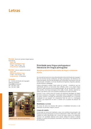 54 Humanas
Letras				
Período: diurno em período integral (apenas
licenciatura)
Vagas: 30
Relação candidatos/vaga:
1ª fase – 12,6 / 2ª fase – 3,3
Integralização: 8 semestres
Período: noturno (apenas licenciatura)
Vagas: 30
Relação candidatos/vaga:
1ª fase – 12,0 / 2ª fase – 3,3
Integralização: 10 semestres
Unidade:
IEL – Instituto de Estudos da Linguagem
www.iel.unicamp.br
secgrad@iel.unicamp.br
Tel.: (19) 3521.1526
Fax: (19) 3521.1968
Prioridade para língua portuguesa e
literaturas em língua portuguesa
Atuação profissional inclui ensino da língua e assessoria
técnica
Os cursos de licenciatura em Letras oferecidos pelo Instituto de Estudos da Linguagem
(IEL) da Unicamp formam professores de língua portuguesa e de literaturas em
língua portuguesa. Eles têm peculiaridades que os distinguem dos demais cursos de
Letras do país. Compõem o currículo disciplinas de linguística, linguística aplicada,
estudos literários e pedagogia.
Línguas estrangeiras também fazem parte do currículo - considera-se que seu
aprendizado permite ao licenciando fazer reflexões sobre a sua própria língua
materna e sobre processos de ensino/aprendizagem. No ato da matrícula, o aluno
deve escolher uma língua estrangeira entre inglês, francês, alemão, espanhol ou
italiano, que deverá cursar como disciplina obrigatória por quatro semestres.
Durante o curso, o aluno entra em contato com diferentes abordagens do objeto
de ensino e pesquisa: a linguagem. A teorização sobre a linguagem é indissociada
da prática, visando à formação de profissionais comprometidos com a constante
reavaliação de sua atuação. Um componente forte do curso é a investigação
científica, que proporciona ao aluno o contato com os projetos de pesquisa do
Instituto.
Modalidades e currículo
Os cursos de Letras da Unicamp têm apenas a modalidade licenciatura e são
oferecidos nos períodos integral e noturno.
Campos de trabalho
O licenciado em Letras está habilitado a atuar como professor de português e de
literaturas de língua portuguesa no ensino fundamental e médio. Além disso, pode
trabalhar em áreas relacionadas com o ensino da língua materna, em assessorias
técnicas e em atividades editoriais como revisão, seleção de originais e edições
escolares, ou ainda como professor universitário, caso venha a cursar programas de
pós-graduação.
Biblioteca do IEL: vasto acervo para pesquisa
 