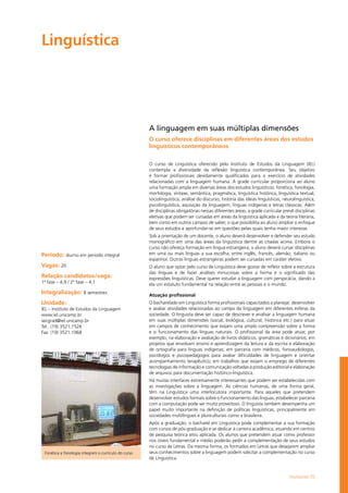 Humanas 55
Linguística				
Período: diurno em período integral
Vagas: 20
Relação candidatos/vaga:
1ª fase – 4,9 / 2ª fase – 4,1
Integralização: 8 semestres
Unidade:
IEL – Instituto de Estudos da Linguagem
www.iel.unicamp.br
secgrad@iel.unicamp.br
Tel.: (19) 3521.1526
Fax: (19) 3521.1968
A linguagem em suas múltiplas dimensões
O curso oferece disciplinas em diferentes áreas dos estudos
linguísticos contemporâneos
O curso de Linguística oferecido pelo Instituto de Estudos da Linguagem (IEL)
contempla a diversidade da reflexão linguística contemporânea. Seu objetivo
é formar profissionais devidamente qualificados para o exercício de atividades
relacionadas com a linguagem humana. A grade curricular proporciona ao aluno
uma formação ampla em diversas áreas dos estudos linguísticos: fonética, fonologia,
morfologia, sintaxe, semântica, pragmática, linguística histórica, linguística textual,
sociolinguística, análise do discurso, história das ideias linguísticas, neurolinguística,
psicolinguística, aquisição da linguagem, línguas indígenas e letras clássicas. Além
de disciplinas obrigatórias nessas diferentes áreas, a grade curricular prevê disciplinas
eletivas que podem ser cursadas em áreas da linguística aplicada e da teoria literária,
bem como em outros campos de saber, o que possibilita ao aluno ampliar o enfoque
de seus estudos e aprofundar-se em questões pelas quais tenha maior interesse.
Sob a orientação de um docente, o aluno deverá desenvolver e defender seu estudo
monográfico em uma das áreas da linguística dentre as citadas acima. Embora o
curso não ofereça formação em língua estrangeira, o aluno deverá cursar disciplinas
em uma ou mais línguas a sua escolha, entre inglês, francês, alemão, italiano ou
espanhol. Outras línguas estrangeiras podem ser cursadas em caráter eletivo.
O aluno que optar pelo curso de Linguística deve gostar de refletir sobre a estrutura
das línguas e de fazer análises minuciosas sobre a forma e o significado das
expressões linguísticas. Deve querer estudar a linguagem com perspicácia, dando a
ela um estatuto fundamental na relação entre as pessoas e o mundo.
Atuação profissional
O bacharelado em Linguística forma profissionais capacitados a planejar, desenvolver
e avaliar atividades relacionadas ao campo da linguagem em diferentes esferas da
sociedade. O linguista deve ser capaz de descrever e analisar a linguagem humana
em suas múltiplas dimensões (social, biológica, cultural, histórica etc.) para atuar
em campos de conhecimento que exijam uma ampla compreensão sobre a forma
e o funcionamento das línguas naturais. O profissional da área pode atuar, por
exemplo, na elaboração e avaliação de livros didáticos, gramáticas e dicionários; em
projetos que envolvam ensino e aprendizagem da leitura e da escrita e elaboração
de ortografia para línguas indígenas; em parceria com médicos, fonoaudiólogos,
psicólogos e psicopedagogos para avaliar dificuldades de linguagem e orientar
acompanhamento terapêutico; em trabalhos que exijam o emprego de diferentes
tecnologias de informação e comunicação voltadas à produção editorial e elaboração
de arquivos para documentação histórico-linguística.
Há muitas interfaces extremamente interessantes que podem ser estabelecidas com
as investigações sobre a linguagem. As ciências humanas, de uma forma geral,
têm na Linguística uma interlocutora importante. Para aqueles que pretendem
desenvolver estudos formais sobre o funcionamento das línguas, estabelecer parceria
com a computação pode ser muito proveitoso. O linguista também desempenha um
papel muito importante na definição de políticas linguísticas, principalmente em
sociedades multilíngues e pluriculturais como a brasileira.
Após a graduação, o bacharel em Linguística pode complementar a sua formação
com cursos de pós-graduação e se dedicar à carreira acadêmica, atuando em centros
de pesquisa teórica e/ou aplicada. Os alunos que pretendem atuar como professor
nos níveis fundamental e médio poderão pedir a complementação de seus estudos
no curso de Letras. Da mesma forma, os formados em Letras que desejarem ampliar
seus conhecimentos sobre a linguagem podem solicitar a complementação no curso
de Linguística.
Fonética e fonologia integram o currículo do curso
 