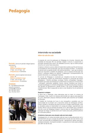 56 Humanas
Pedagogia				
Período: diurno em período integral (apenas
licenciatura)
Vagas: 45
Relação candidatos/vaga:
1ª fase – 6,5 / 2ª fase – 4,2
Integralização: 8 semestres
Período: noturno (apenas licenciatura)
Vagas: 45
Relação candidatos/vaga:
1ª fase – 6,9 / 2ª fase – 3,2
Integralização: 10 semestres
Unidade:
FE – Faculdade de Educação
www.fe.unicamp.br
coordped@unicamp.br
Tel: (19) 3521.5575
Fax: (19) 3521.5577
Intervindo na sociedade
Além da sala de aula
A proposta do curso de graduação em Pedagogia da Unicamp, oferecido pela
Faculdade de Educação (FE) nos períodos integral e noturno, é proporcionar a
formação necessária para intervir nas realidades do ensino, seja no sistema escolar
formal ou em outros meios educativos.
O objetivo é oferecer ao aluno sólida formação teórico-prática que lhe permita atuar
na sociedade por meio da educação, quer seja nos espaços escolares – na dimensão
da sala de aula e da gestão escolar e de sistemas educativos –, quer seja nas demais
áreas que requisitam o trabalho do pedagogo, como os espaços de educação não
formal, a produção didática em editoras, a elaboração e acompanhamento de
projetos educativos, ou a pedagogia hospitalar.
O currículo de Pedagogia é constituído por: disciplinas da área de humanas,
que representam campos de conhecimento necessários à construção das teorias
pedagógicas – filosofia, psicologia, sociologia, história, antropologia, linguagem;
disciplinas que tratam da produção do conhecimento nas áreas do currículo escolar
– português, matemática, geografia, história, ciências; disciplinas que situam a
atuação do pedagogo no contexto da legislação e das políticas educativas; disciplinas
que atendem ao planejamento e gestão escolar; e de muitas atividades práticas
complementares. Não é assegurado ao aluno cursar disciplinas fora do período de
ingresso.
Pesquisas e estágios
O aluno tem à disposição, várias alternativas para se inserir no universo da
investigação. Pode, a partir do interesse demonstrado por alguma área específica
do curso, desenvolver pesquisa individual orientado pelos docentes da Faculdade
de Educação.
O Trabalho de Conclusão de Curso é uma monografia e possibilita uma rica
oportunidade de se envolver com o fascinante campo da investigação científica.
Existem também as disciplinas de prática de ensino e estágio supervisionado, onde
as atividades práticas se desenvolvem em campos de estágio, especialmente nas
escolas, dentro e fora do período de estudos na FE. Vale ressaltar que o estudante
dos dois cursos de Pedagogia (integral e noturno) deve ter disponibilidade para a
realização do estágio no período diurno (em horário extra-aula), preferencialmente
em instituições públicas.
A docência, base para uma atuação cada vez mais ampla
O pedagogo tem um campo de atuação cada vez maior na área educacional, com o
reconhecimento de que a atuação do profissional na escola não está restrita à sala
de aula, mas parte dela na totalidade da escola – planejamento, gestão, execução e
avaliação de projetos. Acompanha também o surgimento de muitas oportunidades
para além da sala de aula.
Oferece ao aluno sólida formação técnico-prática
 
