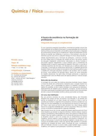 Humanas 57
Química / Física Licenciatura Integrada
Período: noturno
Vagas: 30
Relação candidatos/vaga:
1ª fase – 5,1 / 2ª fase – 3,6
Integralização: 10 semestres
Unidades co-responsáveis:
FE – Faculdade de Educação
IQ – Instituto de Química
IFGW – Instituto de Física "Gleb Wataghin"
www.fe.unicamp.br
coordlic@unicamp.br
Tel: (19) 3521.5574
Fax: (19) 3521.5577
A busca da excelência na formação de
professores
Integrando áreas que se complementam
O curso Licenciatura Integrada Química/Física, ministrado em período noturno sob
responsabilidade da Faculdade de Educação e corresponsabilidade dos Institutos de
Química e Física, procura responder a uma tendência atual na educação: a integração
de conhecimentos de áreas que se complementam. Apesar de apresentarem formas
distintas de abordar seus problemas, a química e a física possuem uma série de
elementos que lhes são comuns e adquirem destaque no ensino dessas disciplinas.
Voltada especificamente para a formação de professores, a estrutura curricular
do curso integra tanto os conteúdos dos campos da física e da química, quanto
da educação, englobando conhecimentos relacionados às ciências humanas e
procurando capacitar integralmente o futuro professor para a compreensão da
realidade escolar e o exercício responsável do magistério. Para tanto, o curso alia os
conteúdos específicos das três áreas, com destaque para as políticas públicas para
a educação, a construção do conhecimento educacional, e a realidade educacional
brasileira. O percurso de formação do licenciado em Química/Física qualifica-o para
o trabalho em instituições educativas, escolares e não escolares, tanto no âmbito
do ensino, como professor da educação básica, quanto em outras dimensões
do trabalho educacional. Faz parte dessa formação profissional, a experiência
investigativa bem como de reflexão acerca de aspectos políticos e culturais da ação
educativa.
Muito além das disciplinas
A montagem do curso, pelas três instâncias educativas envolvidas, buscou integrar
o tempo de estudo dos conhecimentos necessários para a atuação docente em
física e química, com a possibilidade de vivência no ambiente universitário. O
objetivo foi possibilitar ao aluno realizar atividades como: pesquisas em bibliotecas,
desenvolvimento de trabalhos para as disciplinas, monitorias, uso dos recursos de
informática, participação nos programas de iniciação científica, assim como participar
de todo o conjunto de atividades científico-culturais promovidas na Unicamp.
Um curso, duas habilitações
Nos seis primeiros semestres do curso, considerados básicos, são ministradas
disciplinas dos campos da física, da química e da educação. É um período que
permite ao estudante ter um maior contato com química e a física, e com as
questões que envolvem o magistério de tais disciplinas, de forma a auxiliá-lo em sua
opção por uma das modalidades do curso (licenciatura em Química ou licenciatura
em Física), o que ocorre ao final do sexto semestre. Se o aluno desejar, poderá
licenciar-se na segunda modalidade após o término da primeira. Nesse caso, deverá
concluir as disciplinas correspondentes à segunda modalidade.
Além da parte comum do currículo, aqueles que optarem pela licenciatura em Física
terão disciplinas que abordam as seguintes temáticas: mecânica clássica, mecânica
quântica, termodinâmica, eletromagnetismo, óptica, física atômica e molecular, física
nuclear e física da matéria condensada. Já no currículo da licenciatura em Química
as disciplinas colocam o aluno em contato com os conhecimentos da química
inorgânica, química orgânica, química analítica, físico-química e bioquímica. Em
ambas as licenciaturas o conjunto das disciplinas englobam o estudo teórico e um
conjunto de atividades práticas, sendo que algumas delas abordam os conteúdos
específicos em situações de ensino. Após a conclusão do curso, o profissional,
além de habilitado a lecionar no ensino médio, poderá também seguir a carreira
acadêmica, com ingresso na pós-graduação e na docência universitária.
Integração do conhecimento é tendência no ensino
 