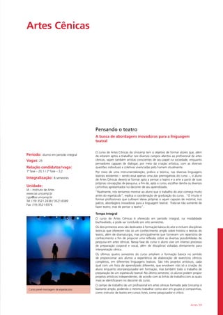 Artes 59
Artes Cênicas				
Período: diurno em período integral
Vagas: 25
Relação candidatos/vaga:
1ª fase – 20,1 / 2ª fase – 3,2
Integralização: 8 semestres
Unidade:
IA – Instituto de Artes
www.iar.unicamp.br
cgia@iar.unicamp.br
Tel: (19) 3521.2438 / 3521.6589
Fax: (19) 3521.6576
Pensando o teatro
A busca de abordagens inovadoras para a linguagem
teatral
O curso de Artes Cênicas da Unicamp tem o objetivo de formar atores que, além
de estarem aptos a trabalhar nos diversos campos abertos ao profissional de artes
cênicas, sejam também artistas conscientes de seu papel na sociedade, enquanto
pensadores capazes de dialogar, por meio da criação artística, com as diversas
questões individuais e coletivas vivenciadas pelo homem atualmente.
Por meio de uma instrumentalização, prática e teórica, nas diversas linguagens
teatrais existentes – sendo essa apenas uma das prerrogativas do curso –, o aluno
de Artes Cênicas deverá se formar apto a pensar o teatro e a arte a partir de suas
próprias concepções de pesquisa, a fim de, após o curso, escolher dentre os diversos
caminhos apresentados no decorrer de seu aprendizado.
“Realmente, nós tentamos mostrar ao aluno que o trabalho do ator começa muito
antes do espetáculo”, explica a coordenação de graduação do curso. “O intuito é
formar profissionais que cultivem ideias próprias e sejam capazes de mostrar, nos
palcos, abordagens inovadoras para a linguagem teatral. Trata-se não somente de
fazer teatro, mas de pensar o teatro”.
Tempo Integral
O curso de Artes Cênicas é oferecido em período integral, na modalidade
bacharelado, e pode ser concluído em oito semestres.
Os dois primeiros anos são dedicados à formação básica do ator e incluem disciplinas
teóricas que oferecem não só um conhecimento amplo sobre história e teorias do
teatro, além de dramaturgia, mas principalmente que fornecem um repertório de
conhecimento a fim de propiciar uma reflexão sobre as diversas possibilidades de
pesquisa em artes cênicas. Nessa fase do curso o aluno vive um intenso processo
de preparação corporal e vocal, além de disciplinas voltadas diretamente para
interpretação cênica.
Os últimos quatro semestres do curso ampliam a formação básica no sentido
de proporcionar aos alunos a experiência de elaboração de exercícios cênicos
completos, em diferentes linguagens teatrais. São três projetos artísticos, cada
qual com um foco de aprendizado diferente, que envolvem não só a criação do
aluno enquanto ator-pesquisador em formação, mas também todo o trabalho de
preparação de um espetáculo teatral. No último semestre, os alunos podem propor
projetos artísticos independentes, de acordo com as linhas de trabalho com as quais
mais se identificaram no decorrer do curso.
O campo de trabalho de um profissional em artes cênicas formado pela Unicamp é
bastante amplo, podendo o mesmo trabalhar como ator em grupos e companhias,
como instrutor de teatro em cursos livres, como pesquisador e crítico.
Curso prevê montagem de espetáculos
 