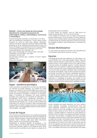 Cecom – Centro de Saúde da Comunidade
Atendimento ambulatorial gratuito de
enfermagem, médico, odontológico, nutricional
e fisioterápico
Funciona de segunda à sexta-feira, no horário das 7 às 19 horas.
Além dos atendimentos ambulatoriais, o Cecom oferece Grupos
Educativos em Saúde em várias áreas: diabetes, hipertensão,
gestante, menopausa, reeducação alimentar, Programa VIVA MAIS
(prevenção ao uso de substâncias psicoativas lícitas e ilícitas), CTA
(Centro de Testagem e Aconselhamento em HIV), Programa MEXA-
SE (promoção de atividade física), saúde bucal, entre outros.
Local de Atendimento: Rua Vital Brasil, 150.
Área médica e enfermagem: Tel: (19) 3521.9020 - 3521.9021
Odontologia: (19) 3521.9029 - 3521.9030
Fisioterapia: (19) 3521.7627
Documentação necessária para o cadastro no Cecom: Registro
Acadêmico - RA.
www.cecom.unicamp.br.
Sappe - assistência psicológica
A vida universitária e, principalmente, o início do curso, representam
um momento de grande realização, mas também de muitas
angústias, que podem ser fonte de dificuldades para os alunos. Em
função disto, a Universidade possui um órgão denominado Sappe
(Serviço de Assistência Psicológica e Psiquiátrica ao Estudante),
ligado à Pró-Reitoria de Graduação, que presta assistência
psicológica e/ou psiquiátrica aos estudantes de graduação e de
pós-graduação (stricto sensu), regularmente matriculados na
Unicamp. O serviço está sediado em local de fácil acesso, à Rua
Sérgio Buarque de Holanda, 251, 1ºandar, ao lado do Restaurante
Universitário e em frente ao Ciclo Básico II. Mais informações sobre
o Sappe podem ser obtidas na página www.prg.unicamp.br/sappe/
index.html, pelo e-mail (sappeass@unicamp.br) ou pelos telefones:
(19) 3521.6643 - 3521.6644.
Cursos de línguas
O Centro de Ensino de Línguas (CEL) é uma unidade de prestação de
serviços voltada ao ensino de idiomas para alunos de graduação da
Unicamp. Oferece disciplinas e exames de proficiência em alemão,
espanhol, francês, hebraico, inglês geral, inglês instrumental,
italiano, japonês, russo e português para estrangeiros.
Paralelamente às disciplinas regulares de graduação, o CEL
também oferece cursos de extensão, ligados à Escola de Extensão
da Unicamp (Extecamp), abertos à comunidade em geral. Aplica
também exames de proficiência para ingresso em programas de
pós-graduação e para intercâmbios.
O Centro recebe, por semestre, cerca de 1.800 alunos nas
disciplinas de graduação e 100 nos cursos de extensão.
O CEL também se caracteriza como um espaço institucional de
pesquisa voltada para o ensino de línguas em vários segmentos,
inclusive Ensino à Distância (EaD). Está vinculado academicamente
ao Departamento de Linguística Aplicada do Instituto de Estudos
da Linguagem (DLA/IEL) e administrativamente à Pró-Reitoria de
Graduação.
Ginásio Multidisciplinar
É o maior ginásio de esportes de Campinas. Tem capacidade para
10 mil pessoas e sedia eventos artísticos e culturais.
Esportes
A Faculdade de Educação Física dispõe de um amplo espaço, num
total de 90.000 mil m2
, onde estão alocados: bosque, campo de
futebol e pista de atletismo, quadras externas e internas, piscinas,
quadras de tênis e outros espaços internos como salão de dança
e local de práticas de atividades corporais. A prática regular de
atividade física torna possível a melhoria da qualidade de vida e
mantém as pessoas ativas. Essas atividades estão relacionadas com
uma enorme gama de projetos viabilizados pela Coordenadoria
de Extensão da Faculdade, onde há oferta semestral de projetos
de extensão comunitária nas diferentes modalidades esportivas e
em esportes de lutas capoeira, judô, karatê, jiu-jitsu, taekwondo,
e práticas corporais (tai-chi-chuan). Outro tipo de atividade física
propiciada é a modalidade de ginástica, que compõe um dos
esportes mais praticados pela sua diversidade de opções (trampolim
acrobático, ginástica rítmica, ginástica geral e atividades circenses).
Existem atividades para grupos específicos, tais como: ginástica
natural adaptada, musculação, condicionamento físico para
idosos, sedentários, aerodance e step. Por sua vez a prática da
dança constitui-se numa das atividades mais concorridas, com
dança de salão e dança do ventre. Dentre os chamados esportes
radicais, a escalada desperta o interesse de muitas pessoas em
diferentes faixas de idades, com especial participação de público
mais jovem. Para tal prática, a faculdade conta com uma parede
de escalada e acessórios para a iniciação dessa atividade física. Para
os adeptos de corridas e caminhadas existe um espaço agradável
denominado ‘bosquinho’, bastante arborizado e com um circuito
que proporciona o exercício da corrida ou caminhada, além de
contar com aparelhos que oportunizam a prática de exercícios de
força e flexibilidade como barras fixas e traves para alongamentos.
Enfim, a Faculdade de Educação Física está localizada neste espaço
6 Uma Universidade de Ponta
 