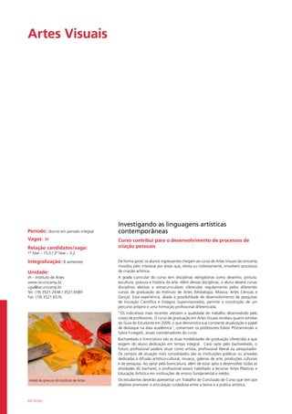 60 Artes
Artes Visuais				
Período: diurno em período integral
Vagas: 30
Relação candidatos/vaga:
1ª fase – 15,0 / 2ª fase – 3,2
Integralização: 8 semestres
Unidade:
IA – Instituto de Artes
www.iar.unicamp.br
cgia@iar.unicamp.br
Tel: (19) 3521.2438 / 3521.6589
Fax: (19) 3521.6576
Investigando as linguagens artísticas
contemporâneas
Curso contribui para o desenvolvimento de processos de
criação pessoais
De forma geral, os alunos ingressantes chegam ao curso de Artes Visuais da Unicamp
movidos pelo interesse por áreas que, direta ou indiretamente, envolvem processos
de criação artística.
A grade curricular do curso tem disciplinas obrigatórias como desenho, pintura,
escultura, gravura e história da arte. Além dessas disciplinas, o aluno deverá cursar
disciplinas eletivas e extracurriculares oferecidas regularmente pelos diferentes
cursos de graduação do Instituto de Artes (Midialogia, Música, Artes Cênicas e
Dança). Essa experiência, aliada à possibilidade de desenvolvimento de pesquisas
de Iniciação Científica e Estágios Supervisionados, permite a construção de um
percurso próprio e uma formação profissional diferenciada.
“Os indicativos mais recentes atestam a qualidade do trabalho desenvolvido pelo
corpo de professores. O curso de graduação em Artes Visuais recebeu quatro estrelas
do Guia do Estudante em 2009, o que demonstra sua constante atualização e papel
de destaque na área acadêmica”, comentam os professores Edson Pfützenreuter e
Sylvia Furegatti, atuais coordenadores do curso.
Bacharelado e licenciatura são as duas modalidades de graduação oferecidas e que
exigem do aluno dedicação em tempo integral. Caso opte pelo bacharelado, o
futuro profissional poderá atuar como artista, profissional liberal ou pesquisador.
Os campos de atuação mais consolidados são as instituições públicas ou privadas
dedicadas à difusão artístico-cultural, museus, galerias de arte, produções culturais
e de pesquisa. Ao optar pela licenciatura, além de estar apto a desenvolver todas as
atividades do bacharel, o profissional estará habilitado a lecionar Artes Plásticas e
Educação Artística em instituições de ensino fundamental e médio.
Os estudantes deverão apresentar um Trabalho de Conclusão de Curso que tem por
objetivo promover a articulação cuidadosa entre a teoria e a prática artística.
Ateliê de gravura do Instituto de Artes
 