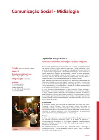 Artes 61
Comunicação Social - Midialogia	
Período: diurno em período integral
Vagas: 30
Relação candidatos/vaga:
1ª fase – 44,6 / 2ª fase – 6,4
Integralização: 8 semestres
Unidade:
IA – Instituto de Artes
www.iar.unicamp.br
cgia@iar.unicamp.br
Tel: (19) 3521.2438 / 3521.6589
Fax: (19) 3521.6576
O estudo dos meios de comunicação, seus códigos e
linguagens
Aprender a e aprender a
Formação humanística, tecnológica e projetos integrados
Na atualidade, é preciso estudar as definições, usos e funções da imagem e do som
nas áreas de fotografia, cinema, televisão, vídeo, rádio e mídias emergentes. Como
entender as obras fotográfica, cinematográfica, videográfica, televisiva, radiofônica
e digital? Como dialogam entre si e se diferenciam? De que modos entender e
intervir nesta cultura midiática tão diversificada e intensa em nossa atualidade?
Como conhecer tal produção cultural tão ampla em que a comunicação marca o
cotidiano, entra nos mais diversos campos de conhecimento humano, altera as
relações humanas e concorre para a elaboração do imaginário social?
Estas questões constituem temas de produção e pesquisa do Departamento de
Multimeios, Mídia & Comunicação desde a sua criação, em 1984, no Instituto de
Artes da Unicamp e embasam o projeto do curso de graduação em Comunicação
Social – Midialogia que a Unicamp passou a oferecer em 2004, em período integral
e que pode ser completado em oito semestres.
O curso discute as mídias audiovisuais em seus contextos, códigos, linguagens,
historicidades e campos conceituais, considerando seu teor técnico, analítico
e crítico. Enfoca as diversas mídias e suas convergências possíveis, estudando as
especificidades de cada uma delas. Ou seja, cada uma é compreendida em si mesma
e nas relações que estabelecem entre si. Nesta direção, a formação do graduando
ocorre com bases humanística e tecnológica, porque seus trabalhos são obras da
cultura  e nela se formam.
O profissional
O profissional poderá atuar no mundo do trabalho em áreas como som, rádio,
fotografia, cinema, televisão, vídeo, computação gráfica, hipermídias; na
elaboração, produção, realização, finalização e recepção dessas obras com um
decisivo interesse técnico, crítico e analítico; ou ainda desenvolver carreira de gestor
de mídias, ser produtor, realizador e crítico. Além da docência e da pesquisa, está
apto a desenvolver atuação interdisciplinar na comunicação.
O curso
O curso está organizado em um conjunto de disciplinas obrigatórias nas áreas
de Formação Humanística, Formação Estética e de Meios de Expressão –
com embasamento tecnológico – e em Projetos Integrados. Disciplinas eletivas
permitem flexibilizar a própria formação do estudante, procurando evitar a
cristalização das atividades.
Isto é fundamental em uma área em que a diversidade estética e tecnológica e
os debates culturais e críticos demandam formação analítica sólida e constante
atenção às mudanças que ocorrem.
 