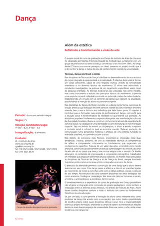 62 Artes
Dança				
Período: diurno em período integral
Vagas: 25
Relação candidatos/vaga:
1ª fase – 8,2 / 2ª fase – 3,6
Integralização: 8 semestres
Unidade:
IA – Instituto de Artes
www.iar.unicamp.br
cgia@iar.unicamp.br
Tel: (19) 3521.2438 / 3521.6589 / 3521.7813
Fax: (19) 3521.6576
Além da estética
Refletindo e transformando a visão da arte
O projeto inicial do curso de graduação em Dança do Instituto de Artes da Unicamp
foi idealizado por Marília Antonieta Oswald de Andrade que, juntamente com um
grupo de profissionais da área da dança, concretizou o seu início em 1985. Ao longo
destes 25 anos procurou-se perseguir um ideal, presente no projeto inicial, que é
o de conferir à dança o status de área de conhecimento inserida na universidade.
Técnicas, danças do Brasil e ateliês
Nas disciplinas de Técnicas de Dança há ênfase no desenvolvimento técnico-artístico
do corpo integrado à expressividade e à criatividade. O objetivo desta visão é formar
um corpo consciente, capaz de uma resposta criativa, através da sensibilidade
sinestésica e do domínio técnico do movimento. O aluno será estimulado a
constantes investigações, na procura de um movimento espontâneo assim como
de pesquisa orientada. As técnicas tradicionais são utilizadas, não como modelo,
mas como instrumento e estudo dos princípios básicos do movimento. Espera-se
uma resposta corporal individual e centrada no potencial criativo de cada estudante,
estabelecendo um vínculo com as correntes da dança que vigoram na atualidade,
possibilitando a inserção do aluno no panorama vigente.
Nas disciplinas de Dança do Brasil, concebe-se a dança como forma expressiva de
criação artística cuja realização leva em conta os valores da cultura onde se encontra
inserida, bem como a história dos indivíduos que dela fazem parte. O objetivo é
contribuir para a formação mais ampla do profissional em dança, com perfil para
a atuação social e transformadora da realidade na qual exerce sua profissão. As
disciplinas propõem fundamentos corporais alicerçados nas manifestações culturais
da diversidade brasileira. Busca-se construir conhecimento através da experiência do
convívio plural, na validação de uma identidade rica em dramaturgia e movimentação
corporal. Seja no âmbito do ensino ou da pesquisa, o aluno é levado a explorar
o contexto social e cultural no qual se encontra inserido. Trata-se, portanto, de
comunicação numa perspectiva histórica e artística, de uma estética fundada na
realidade cotidiana, na convivência com o outro.
Nos Ateliês, de estruturas mais flexíveis, encontram-se integradas estas duas
tendências. Trata-se, portanto, de unir as habilidades técnicas às competências
de refletir e compreender criticamente os fundamentos que organizam um
conhecimento específico. Trata-se de um saber das artes, entendido como tecido
artesanal, construído gradativamente através da aprendizagem do sensível, do olhar
focado não só no corpo que dança, mas na sua relação com o mundo. Os Ateliês
abrangem os conteúdos de improvisação e composição coreográfica, trabalhados
em métodos que propiciam diferentes leituras corporais. Os Ateliês estão articulados
às disciplinas de Técnicas de Dança e às de Dança do Brasil, sempre buscando
trajetórias prático-teóricas na área artística integradas ao ensino da dança.
O exercício da alteridade permeia a construção de uma dança que o aluno deverá
vivenciar em seu corpo. Esta dança passa a refletir e a discutir as questões ligadas
ao movimento, de modo a caminhar junto com as idéias políticas, sociais e culturais
do seu tempo. Na estrutura do curso constam disciplinas nas áreas biológicas tais
como anatomia, fisiologia e cinesiologia. Nas áreas das ciências humanas e sociais,
a história, a antropologia e a psicologia, dentre outras.
O amadurecimento e a experiência do curso de graduação em Dança possibilitam
não só gerar a integração entre conteúdos do projeto pedagógico, como também a
integração entre as distintas áreas artísticas, no âmbito do Instituto de Artes. Assim
foram criadas disciplinas comuns a todo o Instituto tais como os fundamentos
filosóficos da arte-educação.
Se, por um lado, o curso permite a formação do aluno como intérprete e/ou como
professor de dança (de acordo com a sua opção), por outro, dada a possibilidade
de escolha própria sobre quais disciplinas eletivas cursar, terá a responsabilidade
sobre sua própria formação, ampliando o campo de saber e aumentando as relações
dentre os mais diversos espaços da universidade. Busca-se, assim, o vôo, onde novas
tendências irão despontar.
Campo de atuação abrangente para os graduados
 