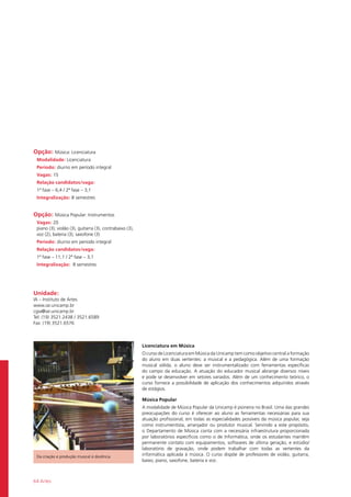 64 Artes
Da criação e produção musical à docência
Opção: Música: Licenciatura
Modalidade: Licenciatura
Período: diurno em período integral
Vagas: 15
Relação candidatos/vaga:
1ª fase – 6,4 / 2ª fase – 3,1
Integralização: 8 semestres
Opção: Música Popular: Instrumentos
Vagas: 20
piano (3), violão (3), guitarra (3), contrabaixo (3),
voz (2), bateria (3), saxofone (3)
Período: diurno em período integral
Relação candidatos/vaga:
1ª fase – 11,1 / 2ª fase – 3,1
Integralização: 8 semestres
Unidade:
IA – Instituto de Artes
www.iar.unicamp.br
cgia@iar.unicamp.br
Tel: (19) 3521.2438 / 3521.6589
Fax: (19) 3521.6576
Licenciatura em Música
O curso de Licenciatura em Música da Unicamp tem como objetivo central a formação
do aluno em duas vertentes: a musical e a pedagógica. Além de uma formação
musical sólida, o aluno deve ser instrumentalizado com ferramentas específicas
do campo da educação. A atuação do educador musical abrange diversos níveis
e pode se desenvolver em setores variados. Além de um conhecimento teórico, o
curso fornece a possibilidade de aplicação dos conhecimentos adquiridos através
de estágios.
Música Popular
A modalidade de Música Popular da Unicamp é pioneira no Brasil. Uma das grandes
preocupações do curso é oferecer ao aluno as ferramentas necessárias para sua
atuação profissional, em todas as especialidades possíveis da música popular, seja
como instrumentista, arranjador ou produtor musical. Servindo a este propósito,
o Departamento de Música conta com a necessária infraestrutura proporcionada
por laboratórios específicos como o de Informática, onde os estudantes mantêm
permanente contato com equipamentos, softwares de última geração, e estúdio/
laboratório de gravação, onde podem trabalhar com todas as vertentes da
informática aplicada à música. O curso dispõe de professores de violão, guitarra,
baixo, piano, saxofone, bateria e voz.
 