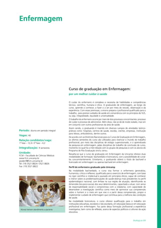 Biológicas 69
Enfermagem				
Período: diurno em período integral
Vagas: 40
Relação candidatos/vaga:
1ª fase – 12,4 / 2ª fase – 4,2
Integralização: 9 semestres
Unidade:
FCM – Faculdade de Ciências Médicas
www.fcm.unicamp.br
gradenf@fcm.unicamp.br
Tel: (19) 3521.8824 / 3521.8826
Fax: (19) 3521.8822
Alunas treinam atendimento a paciente
Curso de graduação em Enfermagem:
por um melhor cuidar à saúde
O cuidar do enfermeiro é complexo e necessita de habilidades e competências
técnica, científica, humana e ética. O graduando de enfermagem, ao longo do
curso, aprende a conhecer, a fazer e a ser por meio do estudo, observação e da
experiência. Com essas premissas, o ensino prepara o profissional qualificado para o
trabalho, para prestar cuidados de saúde em consonância com os princípios do SUS,
ou seja, integralidade, equidade e universalidade.
O trabalho do enfermeiro ocorre por meio de dois processos concomitantes: processo
de cuidar e processo de administrar. Além disso, não se dá de modo isolado, mas sim
em conjunto com outros profissionais da área de saúde.
Assim sendo, o graduando é inserido em diversos campos de atividades teórico-
práticas como: hospitais, centros de saúde, escolas, creches, empresas, instituição
para idosos, ambulatórios, dentre outros.
De acordo com as Diretrizes Nacionais para os Cursos de Graduação em Enfermagem,
os últimos semestres do curso são utilizados para vivenciar o mundo do trabalho
profissional, por meio das disciplinas de estágio supervisionado, e o aprendizado
da pesquisa em enfermagem, pelas disciplinas de trabalho de conclusão de curso,
momento no qual há a inter-relação com os grupos de pesquisas e com os alunos do
Programa de Pós-Graduação strictu sensu.
Ressalta-se que o curso de graduação em Enfermagem da Unicamp oferece duas
modalidades de formação: bacharelado e licenciatura, com a possibilidade de cursá-
las concomitantemente. Entretanto, o graduando obterá o título de bacharel e
licenciado em enfermagem ou apenas bacharel em enfermagem.
Perfil do enfermeiro graduado pela Unicamp
Na modalidade bacharelado, o curso visa formar o enfermeiro generalista,
humanista, crítico e reflexivo; qualificado para o exercício de enfermagem, com base
no rigor científico e intelectual e pautado em princípios éticos; capaz de conhecer
e intervir sobre os problemas/situações de saúde-doença mais prevalentes no perfil
epidemiológico nacional, com ênfase na sua região de atuação, identificando as
dimensões bio-psico-sociais dos seus determinantes; capacitado a atuar, com senso
de responsabilidade social e compromisso com a cidadania; com capacidade de
desenvolver a investigação científica como meio de aprimorar sua compreensão
sobre o homem e o meio em que vive e a partir dessa compreensão, propor e
implementar cuidado de enfermagem que contribua para a melhoria das condições
de saúde.
Na modalidade licenciatura, o curso oferece qualificação para o trabalho em
instituições educativas, escolares e não-escolares, em educação básica e em educação
profissional em enfermagem. Faz parte dessa formação profissional a experiência
investigativa, bem como de reflexão, acerca de aspectos políticos e culturais da ação
educativa.
 