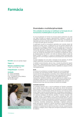 70 Biológicas
Farmácia				
Período: diurno em período integral
Vagas: 40
Relação candidatos/vaga:
1ª fase – 21,5 / 2ª fase – 5,5
Integralização: 10 semestres
Unidade:
IB – Instituto de Biologia
IQ – Instituto de Química
FCM – Faculdade de Ciências Médicas
gradfarm@unicamp.br
Tel: (19) 3521.9043
Diversidade e multidisciplinaridade
Três unidades da Unicamp se mobilizam na formação de um
farmacêutico multidisciplinar em prol da saúde
O curso de graduação em Farmácia da Unicamp prepara profissionais da saúde
com sólida formação em pesquisa, desenvolvimento, produção e controle da
qualidade de medicamentos, relacionando sempre a área clínica. Os estudantes são
capacitados para atuar ao lado de outros profissionais da saúde, na construção de
um sistema de saúde cada vez mais efetivo.
A qualificação do perfil de farmacêutico generalista será cumprida através das
disciplinas do núcleo comum. O diferencial do curso de Farmácia oferecido pela
Unicamp está na integração multidisciplinar de três unidades da Unicamp que a
Faculdade de Ciências Médicas (FCM), o Instituto de Biologia (IB) e o Instituto de
Química (IQ). Além destas, colaboram com o oferecimento de disciplinas e estágios
o Centro Pluridisciplinar de Pesquisas Químicas, Biológicas e Agrícolas (CPQBA), o
Centro de Controle de Intoxicações (CCI) e as farmácias do Hospital das Clínicas,
do Hospital Estadual de Sumaré e do Centro de Atenção Integral à Saúde da
Mulher (CAISM). Os estágios e o conjunto de disciplinas eletivas escolhidas pelo
aluno permitem uma formação complementar personalizada para cada profissional
egresso.
O projeto pedagógico do curso prevê a conclusão em dez semestres, em período
integral, qualificando o aluno para todas as habilidades do profissional.
A realidade nacional demanda, cada vez mais, a inserção de profissionais capazes
de promover o desenvolvimento de novos fármacos, especialmente aqueles que
utilizam o potencial da biodiversidade brasileira, respaldada em pesquisa científica
e tecnologia avançada.
Perfil
Em sintonia com as Diretrizes Curriculares Nacionais do Curso de Graduação
em Farmácia, de 19 de fevereiro de 2002, o egresso do curso proposto pela
Unicamp terá formação generalista, humanística, crítica e reflexiva para atuar em
todos os níveis de sua habilitação profissional. Estará capacitado para o exercício
de atividades de pesquisa, produção e controle de qualidade de fármacos,
medicamentos, cosméticos e alimentos, além de poder atuar em análises clínicas,
toxicológicas, vigilância sanitária e atenção à saúde. Esse profissional deverá se
pautar em princípios éticos, com compreensão da realidade social, cultural e
econômica do seu meio, para atuar sempre em benefício da sociedade.
Conteúdos essenciais
Os conteúdos essenciais para o curso de graduação em Farmácia contemplam
quatro grandes grupos: ciências exatas para suporte das ciências farmacêuticas
(física, química, matemática e estatística). Ciências biológicas e da saúde (conteúdos
teóricos, práticos e fundamentação científica da estrutura e da função de células,
tecidos, órgãos e sistemas; processos bioquímicos, microbiológicos, parasitológicos e
imunológicos; genética e biologia molecular; biotecnologia; estudo da fisiopatologia
dos processos patológicos de diferentes aparelhos e sistemas integrados com
as análises clínicas, a farmacologia e com a química farmacêutica, bem como
conteúdos de saúde pública). Ciências farmacêuticas (conteúdos teóricos e práticos
relacionados com a pesquisa, desenvolvimento, produção e controle da qualidade de
matérias-primas e insumos de produtos farmacêuticos, medicamentos, cosméticos
e alimentos; toxicologia; biossegurança; deontologia e legislação profissional;
gestão administrativa; assistência e atenção farmacêutica; fármaco-epidemiologia
e fármaco-vigilância). Ciências humanas e sociais, que envolvem os conteúdos
necessários à compreensão dos determinantes sociais, culturais, comportamentais,
psicológicos, ecológicos, éticos e legais para formação do profissional no exercício
da cidadania.
Laboratório do Instituto de Biologia integra ensino
multidisciplinar do curso
 