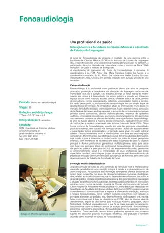 Biológicas 71
Fonoaudiologia				
Período: diurno em período integral
Vagas: 30
Relação candidatos/vaga:
1ª fase – 9.5 / 2ª fase – 3,6
Integralização: 8 semestres
Unidade:
FCM – Faculdade de Ciências Médicas
www.fcm.unicamp.br
grad-fono@fcm.unicamp.br
Tel: (19) 3521.8992
Fax: (19) 3521.9085
Um profissional da saúde
Interação entre a Faculdade de Ciências Médicas e o Instituto
de Estudos da Linguagem
O curso de Fonoaudiologia da Unicamp é resultado de uma parceria entre a
Faculdade de Ciências Médicas (FCM) e do Instituto de Estudos da Linguagem
(IEL), o que lhe concede uma característica multidisciplinar peculiar. Há também, a
participação de outras Unidades da Universidade, como o Instituto de Física “Gleb
Wataghin” (IFGW) e o Instituto de Biologia (IB).
A coordenação de graduação do Curso de Fonoaudiologia é conjunta. A
coordenadora é da FCM, Profa. Dra. Maria Francisca Colella dos Santos e a
coordenadora associada, do IEL, Profa. Dra. Maria Irma Hadler Coudry. O curso,
implantado em 2002, funciona em período integral e tem duração prevista de oito
semestres.
Campo de Atuação
Fonoaudiólogo é o profissional com graduação plena que atua na pesquisa,
promoção, prevenção e terapêutica das alterações de linguagem oral e escrita,
motricidade oral, voz e audição. Seu trabalho abrange as faixas etárias do recém-
nascido aos idosos e é desenvolvido nos setores público e privado, em diferentes
espaços sociais como hospitais, escolas, clínicas, unidades básicas de saúde, centros
de convivência, centros especializados, indústrias, universidades, teatros e escolas.
Em razão desse perfil, o profissional de fonoaudiologia tem um amplo leque de
opções depois de formado. As perspectivas atuais da profissão são muito boas e o
mercado de trabalho está cada vez mais promissor. Ações recentes como a aprovação
da Lei Federal da triagem auditiva neonatal, o aumento da contratação em empresas
privadas como consultórios, clínicas multidisciplinares, empresas de aparelhos
auditivos, empresas de consultorias, assim como concursos públicos, têm permitido
uma demanda crescente de ofertas de trabalho para o profissional fonoaudiólogo.
O setor da Saúde absorve a maioria desses profissionais, especialmente por meio
de instituições e órgãos conveniado pelo Sistema Único de Saúde (SUS). Desta
forma, o curso de Fonoaudiologia, inserido em uma das principais universidades
públicas brasileiras, tem buscado na formação de seus alunos um equilíbrio entre
a capacitação técnica especializada e a formação para atuar em saúde pública/
coletiva. É essa característica multi e interdisciplinar, com base em uma integração
curricular de diferentes áreas, que distingue o curso de Fonoaudiologia da Unicamp,
cuja missão é criar e disseminar o conhecimento por meio do ensino, pesquisa e
extensão, com referenciais de excelência em todos os campos do saber. O objetivo
principal é formar profissionais generalistas multidisciplinares aptos para atuar
com base nos princípios éticos do profissional fonoaudiólogo. O conhecimento
das políticas públicas e princípios do SUS são amplamente discutidos, permitindo
o comprometimento social e a integralidade de seus profissionais que estão
capacitados também, para integrar grupos de pesquisa pelo desenvolvimento de
projetos de iniciação científica financiados por agências de fomento, bem como pelo
desenvolvimento de Trabalho de Conclusão de Curso.
Formação multi e interdisciplinar
A grade curricular do curso dá uma dimensão da formação multi e interdisciplinar
oferecida, possibilitando uma atenção integral à saúde e o desenvolvimento de
ações integradas. Para propiciar essa formação abrangente, oferece disciplinas de
ordem geral e específica nas áreas de ciências tecnológicas, humanas e biológicas,
direcionadas ao estudo da constituição e do desenvolvimento humano, das políticas
de saúde pública, da relação profissional/paciente e dos princípios éticos que regem
a atuação do profissional fonoaudiólogo. Os estágios são cumpridos em instituições
públicas como: centros de saúde, Hospital de Clínicas da Unicamp e de Sumaré,
Caism-Hospital Dr. Aristodemo Pinotti, escolas e no Centro de Estudos e Pesquisas em
Reabilitação da Faculdade de Ciências Médicas da Unicamp (CEPRE), proporcionando
o atendimento à comunidade local e regional e oferecendo orientação, avaliação
e terapia fonoaudiológica, como também cuidados preventivos com relação às
principais alterações da audição, voz, desenvolvimento da linguagem oral, escrita,
fala e motricidade oral. A Área de Assistência do CEPRE, além de diversas salas de
atendimentos, dispõe de laboratórios para Avaliação Auditiva, Linguagem, Voz e
Motricidade Orofacial, equipados com o que há de mais avançado no segmento.
Isso possibilita cobrir os diversos campos de atuação profissional - fonoaudiologia
preventiva, comunitária, diagnóstica e fonoaudiologia clínica na avaliação e processo
terapêutico. Como resultado, temos alunos graduados aprovados nos primeiros
lugares em concursos públicos municipais, residência, pós-graduação e também
atuando como docentes em cursos de Fonoaudiologia.
Estágio em diferentes campos de atuação
 
