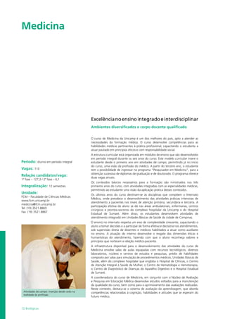 72 Biológicas
Medicina				
Período: diurno em período integral
Vagas: 110
Relação candidatos/vaga:
1ª fase – 127,3 / 2ª fase – 6,1
Integralização: 12 semestres
Unidade:
FCM – Faculdade de Ciências Médicas
www.fcm.unicamp.br
medicina@fcm.unicamp.br
Tel: (19) 3521.8869
Fax: (19) 3521.8867
Excelêncianoensinointegradoeinterdisciplinar
Ambientes diversificados e corpo docente qualificado
O curso de Medicina da Unicamp é um dos melhores do país, apto a atender as
necessidades da formação médica. O curso desenvolve competências para as
habilidades médicas pertinentes à prática profissional, capacitando o estudante a
atuar pautado em princípios éticos e com responsabilidade social.
A estrutura curricular está organizada em módulos de ensino que são desenvolvidos
em período integral durante os seis anos do curso. Este modelo curricular insere o
estudante desde o primeiro ano em atividades de campo, permitindo já no início
do curso, uma visão da profissão do médico. A partir do terceiro ano, o estudante
tem a possibilidade de ingressar no programa “Pesquisador em Medicina”, para a
obtenção sucessiva de diplomas de graduação e de doutorado. O programa oferece
duas vagas anuais.
Os conteúdos básicos necessários para a formação são ministrados nos três
primeiros anos do curso, com atividades integradas com as especialidades médicas,
permitindo ao estudante uma visão da aplicação prática desses conteúdos.
Os últimos anos do curso destinam-se às disciplinas que compõem o Internato
Médico, onde prevalece o desenvolvimento das atividades práticas intensivas de
atendimento a pacientes nos níveis de atenção primária, secundária e terciária. A
participação efetiva do aluno se dá nas áreas ambulatoriais, enfermarias, centros
cirúrgicos e prontos-socorros do complexo hospitalar da Unicamp e do Hospital
Estadual de Sumaré. Além disso, os estudantes desenvolvem atividades de
atendimento integrado em Unidades Básicas de Saúde da cidade de Campinas.
O ensino no internato respeita um eixo de complexidade crescente, capacitando o
aluno a tomar decisões e a participar de forma efetiva e decisória nos atendimentos,
sob supervisão direta de docentes e médicos habilitados a atuar como auxiliares
no ensino. A atuação do interno desenvolve o resgate das dimensões éticas e
humanísticas do atendimento, fazendo com que o aluno reconheça valores e
princípios que norteiam a relação médico-paciente.
A infraestrutura disponível para o desenvolvimento das atividades do curso de
Medicina envolve salas de aulas equipadas com recursos tecnológicos, diversos
laboratórios, núcleos e centros de estudos e pesquisas, prédio de habilidades
composto por salas para simulação de procedimentos médicos, Unidades Básicas de
Saúde, além do complexo hospitalar que engloba o Hospital de Clínicas, o Centro
de Atenção Integral à Saúde da Mulher, o Centro de Hematologia e Hemoterapia,
o Centro de Diagnóstico de Doenças do Aparelho Digestivo e o Hospital Estadual
de Sumaré.
A coordenadoria do curso de Medicina, em conjunto com o Núcleo de Avaliação
e Pesquisa em Educação Médica desenvolve estudos voltados para a manutenção
da qualidade do curso, bem como para o aprimoramento das avaliações realizadas.
Neste contexto, destaca-se o sistema de avaliação da aprendizagem, que aborda
competências relacionadas à cognição, habilidades e atitudes que se esperam do
futuro médico.
Atividades de campo: inserção desde cedo na
realidade da profissão
 