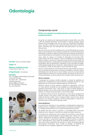 74 Biológicas
Odontologia				
Período: diurno em período integral
Vagas: 80
Relação candidatos/vaga:
1ª fase –18,5 / 2ª fase – 3,3
Integralização: 10 semestres
Unidade:
FOP – Faculdade de Odontologia de Piracicaba
Campus de Piracicaba
Av. Limeira, 901 – Vila Rezende
www.fop.unicamp.br
graduacao@fop.unicamp.br
Tel: (19) 2106.5244 / 2106.5243
Fax: (19) 2106.5218
Compromisso social
Ênfase nos aspectos socioeducacionais e preventivos do
tratamento bucal
De acordo com estatísticas da Organização Mundial da Saúde (OMS), entre 50%
e 99% da população apresentam cáries dentárias ou doenças gengivais. Parcela
relevante das comunidades ainda não tem acesso ao atendimento odontológico
básico, não sabe a importância que a saúde dos dentes exerce sobre o bem-estar
geral e desconhece que uma escovação bem feita pode prevenir uma série de
doenças bucais.
Não é por acaso que uma das características do curso de Odontologia da Unicamp,
senão a mais importante e que o destaca no âmbito dos currículos tradicionais de
Odontologia, é a ênfase nos aspectos socioeducacionais e preventivos do tratamento
bucal, acompanhados de uma terapêutica curativa segura e cientificamente correta.
Assim, desde seu ingresso na Faculdade de Odontologia de Piracicaba (FOP),
cidade situada a 65 km de Campinas, o aluno é orientado por meio de programas
teóricos e práticos a assumir seu compromisso social. Ele exercita essa vocação nos
programas preventivos e curativos gratuitos orientados para as principais demandas
da população. Além do atendimento à população na clínica da própria Faculdade,
existem ainda atividades clínicas “extramuros”, desenvolvidas por meio de convênios
com prefeituras, escolas da rede pública e outras instituições da região.
Alunos e ex-alunos destacam como diferencial da FOP a oportunidade de começar a
atuar no atendimento de pacientes nas clínicas da Faculdade e a vivenciar a prática
odontológica mais cedo do que em cursos similares. Isso ocorre nas aulas práticas
supervisionadas por docentes já no primeiro semestre do segundo ano de curso, ao
contrário dos demais, em que as aulas de clínica começam a partir do terceiro ano.
Alunos e pesquisa
A atualização dos princípios científicos aplicados na solução de problemas de
saúde bucal é consequência do caráter fortemente investigativo da FOP, em cujos
laboratórios são continuamente realizadas pesquisas de primeira linha.
Referência nacional no ensino, pesquisa e extensão em odontologia, a FOP tem
um corpo docente constituído em sua totalidade por professores-doutores com
experiência internacional. Hoje, a FOP ocupa um lugar de grande destaque na
pesquisa brasileira, uma vez que constam de seu quadro os quatro cursos de maior
destaque na avaliação da pós-graduação na área de odontologia.
Um expressivo número de alunos de graduação se insere hoje em programas de
iniciação científica. Esses alunos contam com bolsas concedidas por diferentes
órgãos de fomento e podem iniciar na pesquisa desde o início do curso. Muitos
encontram sua vocação na pesquisa e tornam-se pesquisadores e docentes em
diferentes áreas do conhecimento aplicadas à saúde.
Áreas disciplinares
Os conhecimentos adquiridos no curso capacitam o cirurgião-dentista a diagnosticar
problemas bucais, a estabelecer e executar planos de tratamento compatíveis com
as condições socioeconômicas e com o estado de saúde geral do paciente.
Ele também está apto a educar o paciente e a comunidade sobre os principais
problemas bucais, realçando a importância da adoção de medidas preventivas.
As disciplinas que proporcionam essa formação são ministradas ao longo de dez
semestres letivos e estão agrupadas em quatro grandes áreas: a Básica, com aulas
teóricas e laboratoriais de anatomia, histologia e fisiologia, entre outras; as Pré-
Clínicas, que aliam o conhecimento básico ao aplicado e fornecem os subsídios
para o desenvolvimento clínico através de atividades laboratoriais; a Clínica, na
qual o aluno realiza atendimento em pacientes e a Social, que abrange aspectos
administrativos, humanísticos, éticos e legais da atividade. As disciplinas são
ministradas de forma integrada, agregando o conteúdo das diversas áreas.
Estudantes em aula prática em laboratório
 