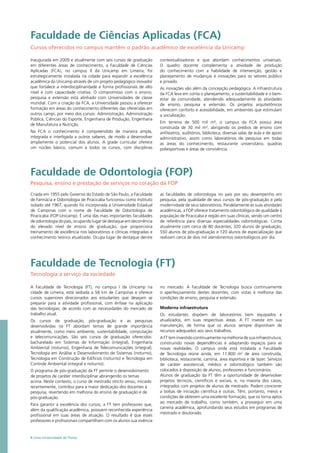 Faculdade de Tecnologia (FT)
Tecnologia a serviço da sociedade
A Faculdade de Tecnologia (FT), no campus I da Unicamp na
cidade de Limeira, está sediada a 58 km de Campinas e oferece
cursos superiores direcionados aos estudantes que desejam se
preparar para a atividade profissional, com ênfase na aplicação
das tecnologias, de acordo com as necessidades do mercado de
trabalho atual.
Os cursos de graduação, pós-graduação e as pesquisas
desenvolvidas na FT abordam temas de grande importância
atualmente, como meio ambiente, sustentabilidade, computação
e telecomunicações. São seis cursos de graduação oferecidos:
bacharelado em Sistemas de Informação (integral), Engenharia
Ambiental (noturno), Engenharia de Telecomunicações (integral),
Tecnologia em Análise e Desenvolvimento de Sistemas (noturno),
Tecnologia em Construção de Edifícios (noturno) e Tecnologia em
Controle Ambiental (integral e noturno).
O programa de pós-graduação da FT permite o desenvolvimento
de projetos de caráter interdisciplinar abrangendo os temas
acima. Neste contexto, o curso de mestrado stricto sensu, iniciado
recentemente, contribui para a maior dedicação dos docentes à
pesquisa, revertendo em melhoria do ensino de graduação e de
pós-graduação.
Para garantir a excelência dos cursos, a FT tem professores que,
além da qualificação acadêmica, possuem reconhecida experiência
profissional em suas áreas de atuação. O resultado é que esses
professores e profissionais compartilham com os alunos sua vivência
no mercado. A Faculdade de Tecnologia busca continuamente
o aperfeiçoamento destes docentes, com vistas à melhoria das
condições de ensino, pesquisa e extensão.
Moderna infraestrutura
Os estudantes dispõem de laboratórios bem equipados e
atualizados, em suas respectivas áreas. A FT investe em sua
manutenção, de forma que os alunos sempre disponham de
recursos adequados aos seus trabalhos.
A FT tem investido continuamente na melhoria de sua infraestrutura,
construindo novas dependências e adaptando espaços para as
novas realidades. O campus onde está instalada a Faculdade
de Tecnologia reúne ainda, em 11.800 m2
de área construída,
biblioteca, restaurante, cantina, área esportiva e de lazer. Serviços
de caráter assistencial, médico e odontológico também são
colocados à disposição de alunos, professores e funcionários.
Alunos de graduação da FT têm a oportunidade de desenvolver
projetos técnicos, científicos e sociais, e, na maioria dos casos,
integrados com projetos de alunos de mestrado. Podem concorrer
a bolsas de iniciação científica e outras. Têm, portanto, meios e
condições de obterem uma excelente formação, que os torna aptos
ao mercado de trabalho, como também, a prosseguir em uma
carreira acadêmica, aprofundando seus estudos em programas de
mestrado e doutorado.
Faculdade de Ciências Aplicadas (FCA)
Cursos oferecidos no campus mantêm o padrão acadêmico de excelência da Unicamp
Inaugurada em 2009 e atualmente com seis cursos de graduação
em diferentes áreas de conhecimento, a Faculdade de Ciências
Aplicadas (FCA), no campus II da Unicamp em Limeira, foi
estrategicamente instalada na cidade para expandir a excelência
acadêmica da Unicamp através de um projeto pedagógico inovador
que fortalece a interdisciplinaridade e forma profissionais de alto
nível e com capacidade criativa. O compromisso com o ensino,
pesquisa e extensão está alinhado com Universidades de classe
mundial. Com a criação da FCA, a Universidade passou a oferecer
formação em áreas do conhecimento diferentes das oferecidas em
outros campi, por meio dos cursos: Administração, Administração
Pública, Ciências do Esporte, Engenharia de Produção, Engenharia
de Manufatura e Nutrição.
Na FCA o conhecimento é compreendido de maneira ampla,
integrada e interligada a outros saberes, de modo a desenvolver
amplamente o potencial dos alunos. A grade curricular oferece
um núcleo básico, comum a todos os cursos, com disciplinas
contextualizadoras e que abordam conhecimentos universais.
O quadro docente complementa a atividade de produção
do conhecimento com a habilidade de intervenção, gestão e
planejamento de mudanças e inovações para os setores público
e privado.
As inovações vão além da concepção pedagógica. A infraestrutura
da FCA leva em conta o planejamento, a sustentabilidade e o bem-
estar da comunidade, atendendo adequadamente às atividades
de ensino, pesquisa e extensão. Os projetos arquitetônicos
oferecem conforto e acessibilidade, em ambientes que estimulam
a socialização.
Em terreno de 500 mil m², o campus da FCA possui área
construída de 30 mil m², abrigando os prédios de ensino com
anfiteatros, auditórios, biblioteca, diversas salas de aula e de apoio
administrativo, assim como laboratórios de pesquisa em todas
as áreas do conhecimento, restaurante universitário, quadras
poliesportivas e áreas de convivência.
8 Uma Universidade de Ponta
Criada em 1955 pelo Governo do Estado de São Paulo, a Faculdade
de Farmácia e Odontologia de Piracicaba funcionou como Instituto
isolado até 1967, quando foi incorporada à Universidade Estadual
de Campinas com o nome de Faculdade de Odontologia de
Piracicaba (FOP-Unicamp). É uma das mais importantes faculdades
de odontologia do país, ocupando lugar de destaque em decorrência
do elevado nível de ensino de graduação, que proporciona
treinamento de excelência nos laboratórios e clínicas integradas e
conhecimento teórico atualizado. Ocupa lugar de destaque dentre
as faculdades de odontologia no país por seu desempenho em
pesquisa, pela qualidade de seus cursos de pós-graduação e pela
modernidade de seus laboratórios. Paralelamente às suas atividades
acadêmicas, a FOP oferece tratamento odontológico de qualidade à
população de Piracicaba e região em suas clínicas, sendo um centro
de referência para diversas especialidades odontológicas. Conta
atualmente com cerca de 80 docentes, 320 alunos de graduação,
550 alunos de pós-graduação e 120 alunos de especialização que
realizam cerca de dois mil atendimentos odontológicos por dia.
Faculdade de Odontologia (FOP)
Pesquisa, ensino e prestação de serviços no coração da FOP
 