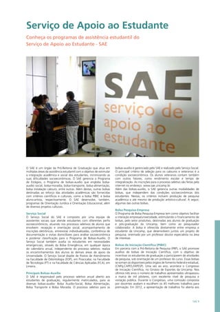 Serviço de Apoio ao Estudante
Conheça os programas de assistência estudantil do
Serviço de Apoio ao Estudante - SAE
O SAE é um órgão da Pró-Reitoria de Graduação que atua em
múltiplas áreas da assistência estudantil com o objetivo de estimular
a integração acadêmica e social dos estudantes, minimizando as
suas dificuldades socioeconômicas. O SAE gerencia o Programa
de Estágios, o Programa de bolsas-auxílio que engloba bolsa-
auxílio social, bolsa-moradia, bolsa-transporte, bolsa-alimentação,
bolsa instalação calouro, entre outras. Além destas, outras bolsas
destinadas ao reforço das atividades acadêmicas são fornecidas
com critérios científicos e culturais, como a bolsa PIBIC e bolsa
aluno-artista, respectivamente. O SAE desenvolve, também,
programas de Orientação Jurídica e Orientação Educacional, além
de diversos projetos culturais.
Serviço Social
O Serviço Social do SAE é composto por uma equipe de
assistentes sociais que atende estudantes com diferentes perfis
socioeconômicos, atuando nos processos seletivos de alunos que
envolvem: recepção e orientação social, acompanhamento de
inscrições eletrônicas, entrevistas individualizadas, conferência de
documentação e visitas domiciliares para análise socioeconômica
e posterior classificação para o Programa de Bolsas-Auxílio. O
Serviço Social também auxilia os estudantes em necessidades
emergenciais, através da Bolsa Emergência, em qualquer época
do calendário anual, independente do processo seletivo; realiza
os encaminhamentos dos alunos às demais áreas de apoio da
Universidade. O Serviço Social dispõe de Postos de Atendimento
na Faculdade de Odontologia (FOP), em Piracicaba; na Faculdade
de Tecnologia (FT) e na Faculdade de Ciências Aplicadas (FCA), em
Limeira.
Principais Bolsas-Auxílio
O SAE é responsável pelo processo seletivo anual aberto aos
estudantes de graduação, regularmente matriculados, para as
diversas bolsas-auxílio: Bolsa Auxílio-Social, Bolsa Alimentação,
Bolsa Transporte e Bolsa Moradia. O processo seletivo para as
bolsas-auxílio é gerenciado pelo SAE e realizado pelo Serviço Social.
O principal critério de seleção para os calouros e veteranos é a
condição socioeconômica. Os alunos veteranos contam também
com outros fatores, como rendimento escolar e tempo de
integralização. As inscrições para o processo seletivo são feitas pela
internet no endereço www.sae.unicamp.br.
Além das bolsas-auxílio, o SAE gerencia outras modalidades de
bolsas, que independem das condições socioeconômicas dos
estudantes. Nestas, os critérios incluem produção de pesquisa
acadêmica e até mesmo de produção artístico-cultural. A seguir,
algumas das outras bolsas.
Bolsa Pesquisa-Empresa
O Programa de Bolsa Pesquisa-Empresa tem como objetivo facilitar
a interação empresa/universidade, estimulando o financiamento de
bolsas, pelo setor produtivo, destinadas aos alunos de graduação
e pós-graduação da Unicamp, bem como ao pesquisador
colaborador. A bolsa é oferecida diretamente entre empresa e
estudante da Unicamp, que desenvolvem juntos um projeto de
pesquisa, orientado por um professor doutor especialista na área
de interesse.
Bolsas de Iniciação Científica (PIBIC)
Em parceria com a Pró-Reitoria de Pesquisa (PRP), o SAE promove
auxílios de bolsas de Iniciação Científica, com o objetivo de
incentivar os estudantes de graduação a participarem de atividades
de pesquisa, sob orientação de um professor do curso. Essas bolsas
se somam às disponíveis pelos órgãos de fomento federal e estadual,
(CNPq,CAPES,FAPESP). Uma vez ao ano, acontece o Congresso
de Iniciação Científica, no Ginásio de Esportes da Unicamp. Nos
últimos três anos o número de trabalhos apresentados ultrapassou
a marca de mil pôsteres, com excelente nível de pesquisa e
visitação pública. Durante o Congresso, uma comissão composta
por docentes avaliam e escolhem os 45 melhores trabalhos para
premiação. Em 2012, a apresentação de trabalhos foi aberta aos
SAE 9
 