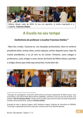 A Escola no seu tempo
Conferência do professor e escultor Francisco Simões14
“Bom dia a todos. Costuma-se, nas situações protocolares, dizer-se senhora
presidente disto, senhor disto, senhor daquilo, senhor daquele outro. Aqui há
muitos presidentes, e eu já nem os sei contar. Portanto, caros colegas e
professores, caros amigos e caros alunos da Escola da Ribeira Brava, queridos
e antigos alunos que estão aqui presentes, muito bom dia.
14Evocação do quadragésimo aniversário (2014-1973) da ex-Escola Preparatória da Ribeira Brava, atual
Escola Básica e Secundária Padre Manuel Álvares (EBSPMA), proferida no dia cinco de maio de 2014, na já
batizada “Sala de Francisco Simões” (antiga sala de Sessões), pelo primeiro diretor da Escola Preparatória
da Ribeira Brava (1972/1973), professor Francisco Simões.
Gravação do texto e algumas imagens: AJAP; Restantes imagens: Gabinete de Informática da EBSPMA.
Transcrição e organização do ficheiro áudio para o ficheiro word: Prof. Martinho Macedo.
Ribeira. Brava, maio de 2014: Eu sou um operário. A minha inspiração é o
trabalho. Francisco Simões.
Revista “Descobrindo”, Edição n.º 13
102
 