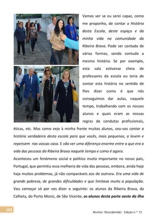 Vamos ver se eu serei capaz, como
me proponho, de contar a História
desta Escola, deste espaço e da
minha vida na comunidade da
Ribeira Brava. Pode ser contada de
várias formas, sendo contudo a
mesma história. Se por exemplo,
esta sala estivesse cheia de
professores da escola eu teria de
contar esta história no sentido de
lhes dizer como é que nós
conseguimos dar aulas, naquele
tempo, trabalhando com os nossos
alunos e quais eram as nossas
regras de condutas profissionais,
éticas, etc. Mas como vejo à minha frente muitos alunos, vou-vos contar a
história verdadeira desta escola para que vocês, mais pequenos, a levem e
repensem nas vossas casa. E vão ver uma diferença enorme entre o que era a
vida das pessoas da Ribeira Brava naquele tempo e como é agora.
Aconteceu um fenómeno social e político muito importante no nosso país,
Portugal, que permitiu essa melhoria de vida das pessoas, embora, ainda hoje
haja muitos problemas, já não comparáveis aos de outrora. Era uma vida de
grande pobreza, de grandes dificuldades e que limitava muito a população.
Vou começar só por vos dizer o seguinte: os alunos da Ribeira Brava, da
Calheta, do Porto Moniz, de São Vicente, os alunos desta parte oeste da ilha
Revista “Descobrindo”, Edição n.º 13
103
 