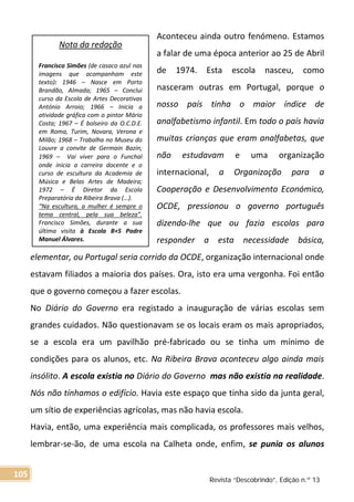 Aconteceu ainda outro fenómeno. Estamos
a falar de uma época anterior ao 25 de Abril
de 1974. Esta escola nasceu, como
nasceram outras em Portugal, porque o
nosso país tinha o maior índice de
analfabetismo infantil. Em todo o país havia
muitas crianças que eram analfabetas, que
não estudavam e uma organização
internacional, a Organização para a
Cooperação e Desenvolvimento Económico,
OCDE, pressionou o governo português
dizendo-lhe que ou fazia escolas para
responder a esta necessidade básica,
elementar, ou Portugal seria corrido da OCDE, organização internacional onde
estavam filiados a maioria dos países. Ora, isto era uma vergonha. Foi então
que o governo começou a fazer escolas.
No Diário do Governo era registado a inauguração de várias escolas sem
grandes cuidados. Não questionavam se os locais eram os mais apropriados,
se a escola era um pavilhão pré-fabricado ou se tinha um mínimo de
condições para os alunos, etc. Na Ribeira Brava aconteceu algo ainda mais
insólito. A escola existia no Diário do Governo mas não existia na realidade.
Nós não tínhamos o edifício. Havia este espaço que tinha sido da junta geral,
um sítio de experiências agrícolas, mas não havia escola.
Havia, então, uma experiência mais complicada, os professores mais velhos,
lembrar-se-ão, de uma escola na Calheta onde, enfim, se punia os alunos
Nota da redação
Francisco Simões (de casaco azul nas
imagens que acompanham este
texto): 1946 – Nasce em Porto
Brandão, Almada; 1965 – Conclui
curso da Escola de Artes Decorativas
António Arroio; 1966 – Inicia a
atividade gráfica com o pintor Mário
Costa; 1967 – É bolseiro da O.C.D.E.
em Roma, Turim, Novara, Verona e
Milão; 1968 – Trabalha no Museu do
Louvre a convite de Germain Bazin;
1969 –  Vai viver para o Funchal
onde inicia a carreira docente e o
curso de escultura da Academia de
Música e Belas Artes de Madeira;
1972 – É Diretor da Escola
Preparatória da Ribeira Brava (…).
“Na escultura, a mulher é sempre o
tema central, pela sua beleza”.
Francisco Simões, durante a sua
última visita à Escola B+S Padre
Manuel Álvares.
Revista “Descobrindo”, Edição n.º 13
105
 