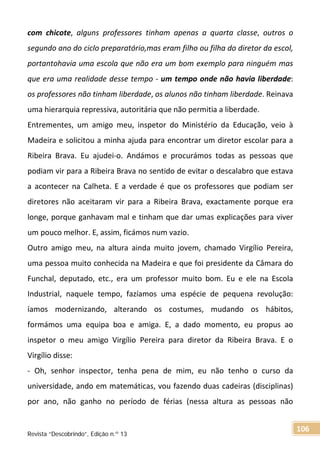 com chicote, alguns professores tinham apenas a quarta classe, outros o
segundo ano do ciclo preparatório,mas eram filho ou filha do diretor da escol,
portantohavia uma escola que não era um bom exemplo para ninguém mas
que era uma realidade desse tempo - um tempo onde não havia liberdade:
os professores não tinham liberdade, os alunos não tinham liberdade. Reinava
uma hierarquia repressiva, autoritária que não permitia a liberdade.
Entrementes, um amigo meu, inspetor do Ministério da Educação, veio à
Madeira e solicitou a minha ajuda para encontrar um diretor escolar para a
Ribeira Brava. Eu ajudei-o. Andámos e procurámos todas as pessoas que
podiam vir para a Ribeira Brava no sentido de evitar o descalabro que estava
a acontecer na Calheta. E a verdade é que os professores que podiam ser
diretores não aceitaram vir para a Ribeira Brava, exactamente porque era
longe, porque ganhavam mal e tinham que dar umas explicações para viver
um pouco melhor. E, assim, ficámos num vazio.
Outro amigo meu, na altura ainda muito jovem, chamado Virgílio Pereira,
uma pessoa muito conhecida na Madeira e que foi presidente da Câmara do
Funchal, deputado, etc., era um professor muito bom. Eu e ele na Escola
Industrial, naquele tempo, fazíamos uma espécie de pequena revolução:
íamos modernizando, alterando os costumes, mudando os hábitos,
formámos uma equipa boa e amiga. E, a dado momento, eu propus ao
inspetor o meu amigo Virgílio Pereira para diretor da Ribeira Brava. E o
Virgílio disse:
- Oh, senhor inspector, tenha pena de mim, eu não tenho o curso da
universidade, ando em matemáticas, vou fazendo duas cadeiras (disciplinas)
por ano, não ganho no período de férias (nessa altura as pessoas não
Revista “Descobrindo”, Edição n.º 13
106
 