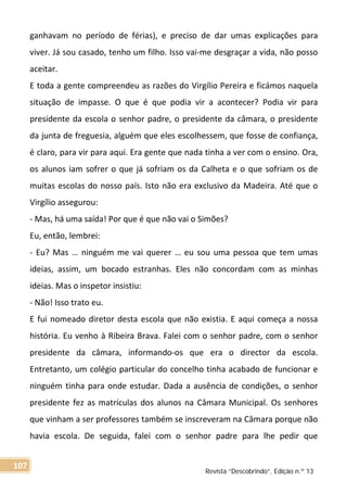 ganhavam no período de férias), e preciso de dar umas explicações para
viver. Já sou casado, tenho um filho. Isso vai-me desgraçar a vida, não posso
aceitar.
E toda a gente compreendeu as razões do Virgílio Pereira e ficámos naquela
situação de impasse. O que é que podia vir a acontecer? Podia vir para
presidente da escola o senhor padre, o presidente da câmara, o presidente
da junta de freguesia, alguém que eles escolhessem, que fosse de confiança,
é claro, para vir para aqui. Era gente que nada tinha a ver com o ensino. Ora,
os alunos iam sofrer o que já sofriam os da Calheta e o que sofriam os de
muitas escolas do nosso país. Isto não era exclusivo da Madeira. Até que o
Virgílio assegurou:
- Mas, há uma saída! Por que é que não vai o Simões?
Eu, então, lembrei:
- Eu? Mas … ninguém me vai querer … eu sou uma pessoa que tem umas
ideias, assim, um bocado estranhas. Eles não concordam com as minhas
ideias. Mas o inspetor insistiu:
- Não! Isso trato eu.
E fui nomeado diretor desta escola que não existia. E aqui começa a nossa
história. Eu venho à Ribeira Brava. Falei com o senhor padre, com o senhor
presidente da câmara, informando-os que era o director da escola.
Entretanto, um colégio particular do concelho tinha acabado de funcionar e
ninguém tinha para onde estudar. Dada a ausência de condições, o senhor
presidente fez as matrículas dos alunos na Câmara Municipal. Os senhores
que vinham a ser professores também se inscreveram na Câmara porque não
havia escola. De seguida, falei com o senhor padre para lhe pedir que
Revista “Descobrindo”, Edição n.º 13
107
 