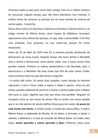 chamasse todos os pais para virem falar comigo. Esta era a melhor maneira
de comunicar naquele tempo, pois não havia telemóveis nem internet. A
melhor forma de convocar as pessoas era na missa através do anúncio do
senhor padre. E assim foi.
Nessa altura havia uns duzentos e setenta ou duzentos e oitenta alunos e, no
antigo cinema da Ribeira Brava, atual espaço da biblioteca municipal,
apareceram umas setecentas pessoas, ou seja, toda a comunidade. E foi feita
uma proposta. Essa proposta, eu vou contar-vos porque foi muito
importante.
Antes do 25 de Abril de 1974 esse foi o primeiro grande ato/evento de
democracia da nossa escola. Naquele tempo não havia direito à liberdade
nem o direito à democracia, como devem saber, mas a nossa escola tinha
grandes valores. Primeiro os valores democráticos e da liberdade, pois, a
democracia e a liberdade são duas coisas que têm de estar juntas. Então,
nessa escola eu disse aos pais dos alunos o seguinte:
- A escola não existe. Só temos duas soluções: numa solução os meninos
regressam a casa e ficam todos à espera e daqui a quatro, cinco ou seis
meses, quando acabarem de construir a escola, o senhor padre avisa e depois
vêm para as aulas. Significa que este ano letivo está perdido. Ninguém irá
recuperar cinco ou seis meses de atraso. Mas eu tenho uma outra solução
que é: eu não preciso da escola (edifício físico) para ter escola. Eu posso ter
uma escola sem muros. A minha escola, a escola dos vossos filhos, é toda a
Ribeira Brava: a esplanada do Renato, lá em baixo; o mercado; a igreja; a
câmara; a biblioteca e a casa do visconde da Ribeira Brava. Em todos estes
sítios, vamos aprender e vamos aprender a fazer. Portanto, meus caros
Revista “Descobrindo”, Edição n.º 13
108
 