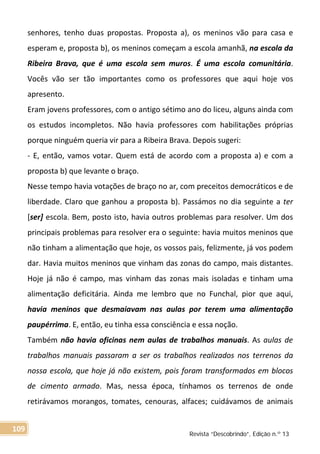 senhores, tenho duas propostas. Proposta a), os meninos vão para casa e
esperam e, proposta b), os meninos começam a escola amanhã, na escola da
Ribeira Brava, que é uma escola sem muros. É uma escola comunitária.
Vocês vão ser tão importantes como os professores que aqui hoje vos
apresento.
Eram jovens professores, com o antigo sétimo ano do liceu, alguns ainda com
os estudos incompletos. Não havia professores com habilitações próprias
porque ninguém queria vir para a Ribeira Brava. Depois sugeri:
- E, então, vamos votar. Quem está de acordo com a proposta a) e com a
proposta b) que levante o braço.
Nesse tempo havia votações de braço no ar, com preceitos democráticos e de
liberdade. Claro que ganhou a proposta b). Passámos no dia seguinte a ter
[ser] escola. Bem, posto isto, havia outros problemas para resolver. Um dos
principais problemas para resolver era o seguinte: havia muitos meninos que
não tinham a alimentação que hoje, os vossos pais, felizmente, já vos podem
dar. Havia muitos meninos que vinham das zonas do campo, mais distantes.
Hoje já não é campo, mas vinham das zonas mais isoladas e tinham uma
alimentação deficitária. Ainda me lembro que no Funchal, pior que aqui,
havia meninos que desmaiavam nas aulas por terem uma alimentação
paupérrima. E, então, eu tinha essa consciência e essa noção.
Também não havia oficinas nem aulas de trabalhos manuais. As aulas de
trabalhos manuais passaram a ser os trabalhos realizados nos terrenos da
nossa escola, que hoje já não existem, pois foram transformados em blocos
de cimento armado. Mas, nessa época, tínhamos os terrenos de onde
retirávamos morangos, tomates, cenouras, alfaces; cuidávamos de animais
Revista “Descobrindo”, Edição n.º 13
109
 
