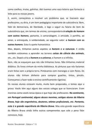 como coelhos, trutas, galinhas. Até tivemos uma vaca leiteira que fornecia o
leite para os nossos jovens.
E, assim, começámos a resolver um problema que, se tivessem aqui
professores, eu diria, é um item pedagógico importante de subsistência. Bem,
falei de democracia, de liberdade, e logo a seguir eu falaria do item da
subsistência que, em termos de ensino, corresponderia à relação do homem
com outros homens, portanto, à camaradagem, à amizade, à partilha, ao
amor, a entreajuda, à solidariedade, ao seguinte valor: o homem com os
outros homens. Esta é a parte humanística.
Mas, depois, tínhamos outros aspetos: o homem e a natureza. E então
também estávamos a aprender no terreno coisas da ciência dos animais,
etc., etc. Depois viria o homem e o universo, o homem e o infinito.
Bem, não se esqueçam que nós não tínhamos livros. Não tínhamos material
didático. Os livros vinham da minha biblioteca. As pinturas que nós fazíamos
eram feitas com a própria terra. Pintávamos com morangos e com flores. Os
alunos não tinham dinheiro para comprar guaches, tintas, pincéis.
Começamos a fazer todo o ensino cientificamente rigoroso.
Os nossos alunos estavam muito, muito bem preparados, e temos aqui a
prova. Vocês têm aqui alguns dos vossos colegas que se licenciaram. Eram
meninos como vocês nessa época e que hoje são professores. No continente,
em Portugal continental, alguns desses meninos, antigos alunos da Ribeira
Brava, hoje são engenheiros, doutores, atletas profissionais, etc. Portanto,
esta é a grande experiência da Ribeira Brava. Mas esta grande experiência
da Ribeira Brava ainda tinha outras componentes que vale a pena falar
convosco, hoje.
Revista “Descobrindo”, Edição n.º 13
110
 