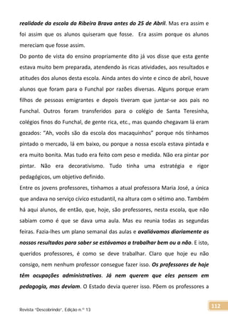 realidade da escola da Ribeira Brava antes do 25 de Abril. Mas era assim e
foi assim que os alunos quiseram que fosse. Era assim porque os alunos
mereciam que fosse assim.
Do ponto de vista do ensino propriamente dito já vos disse que esta gente
estava muito bem preparada, atendendo às ricas atividades, aos resultados e
atitudes dos alunos desta escola. Ainda antes do vinte e cinco de abril, houve
alunos que foram para o Funchal por razões diversas. Alguns porque eram
filhos de pessoas emigrantes e depois tiveram que juntar-se aos pais no
Funchal. Outros foram transferidos para o colégio de Santa Teresinha,
colégios finos do Funchal, de gente rica, etc., mas quando chegavam lá eram
gozados: “Ah, vocês são da escola dos macaquinhos” porque nós tínhamos
pintado o mercado, lá em baixo, ou porque a nossa escola estava pintada e
era muito bonita. Mas tudo era feito com peso e medida. Não era pintar por
pintar. Não era decorativismo. Tudo tinha uma estratégia e rigor
pedagógicos, um objetivo definido.
Entre os jovens professores, tínhamos a atual professora Maria José, a única
que andava no serviço cívico estudantil, na altura com o sétimo ano. Também
há aqui alunos, de então, que, hoje, são professores, nesta escola, que não
sabiam como é que se dava uma aula. Mas eu reunia todas as segundas
feiras. Fazia-lhes um plano semanal das aulas e avaliávamos diariamente os
nossos resultados para saber se estávamos a trabalhar bem ou a não. E isto,
queridos professores, é como se deve trabalhar. Claro que hoje eu não
consigo, nem nenhum professor consegue fazer isso. Os professores de hoje
têm ocupações administrativas. Já nem querem que eles pensem em
pedagogia, mas deviam. O Estado devia querer isso. Põem os professores a
Revista “Descobrindo”, Edição n.º 13
112
 