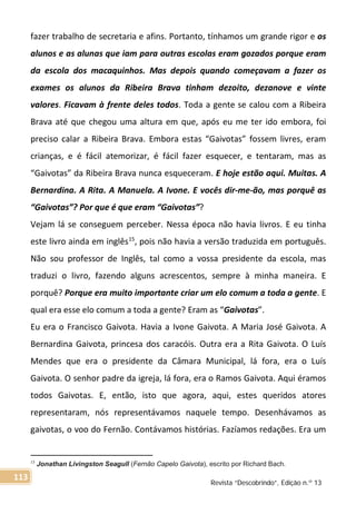 fazer trabalho de secretaria e afins. Portanto, tínhamos um grande rigor e os
alunos e as alunas que iam para outras escolas eram gozados porque eram
da escola dos macaquinhos. Mas depois quando começavam a fazer os
exames os alunos da Ribeira Brava tinham dezoito, dezanove e vinte
valores. Ficavam à frente deles todos. Toda a gente se calou com a Ribeira
Brava até que chegou uma altura em que, após eu me ter ido embora, foi
preciso calar a Ribeira Brava. Embora estas “Gaivotas” fossem livres, eram
crianças, e é fácil atemorizar, é fácil fazer esquecer, e tentaram, mas as
“Gaivotas” da Ribeira Brava nunca esqueceram. E hoje estão aqui. Muitas. A
Bernardina. A Rita. A Manuela. A Ivone. E vocês dir-me-ão, mas porquê as
“Gaivotas”? Por que é que eram “Gaivotas”?
Vejam lá se conseguem perceber. Nessa época não havia livros. E eu tinha
este livro ainda em inglês15
, pois não havia a versão traduzida em português.
Não sou professor de Inglês, tal como a vossa presidente da escola, mas
traduzi o livro, fazendo alguns acrescentos, sempre à minha maneira. E
porquê? Porque era muito importante criar um elo comum a toda a gente. E
qual era esse elo comum a toda a gente? Eram as “Gaivotas”.
Eu era o Francisco Gaivota. Havia a Ivone Gaivota. A Maria José Gaivota. A
Bernardina Gaivota, princesa dos caracóis. Outra era a Rita Gaivota. O Luís
Mendes que era o presidente da Câmara Municipal, lá fora, era o Luís
Gaivota. O senhor padre da igreja, lá fora, era o Ramos Gaivota. Aqui éramos
todos Gaivotas. E, então, isto que agora, aqui, estes queridos atores
representaram, nós representávamos naquele tempo. Desenhávamos as
gaivotas, o voo do Fernão. Contávamos histórias. Fazíamos redações. Era um
15
Jonathan Livingston Seagull (Fernão Capelo Gaivota), escrito por Richard Bach.
Revista “Descobrindo”, Edição n.º 13
113
 