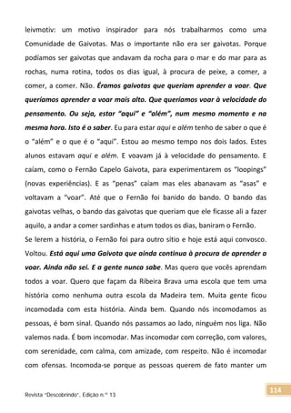 leivmotiv: um motivo inspirador para nós trabalharmos como uma
Comunidade de Gaivotas. Mas o importante não era ser gaivotas. Porque
podíamos ser gaivotas que andavam da rocha para o mar e do mar para as
rochas, numa rotina, todos os dias igual, à procura de peixe, a comer, a
comer, a comer. Não. Éramos gaivotas que queriam aprender a voar. Que
queríamos aprender a voar mais alto. Que queríamos voar à velocidade do
pensamento. Ou seja, estar “aqui” e “além”, num mesmo momento e na
mesma hora. Isto é o saber. Eu para estar aqui e além tenho de saber o que é
o “além” e o que é o “aqui”. Estou ao mesmo tempo nos dois lados. Estes
alunos estavam aqui e além. E voavam já à velocidade do pensamento. E
caíam, como o Fernão Capelo Gaivota, para experimentarem os “loopings”
(novas experiências). E as “penas” caíam mas eles abanavam as “asas” e
voltavam a “voar”. Até que o Fernão foi banido do bando. O bando das
gaivotas velhas, o bando das gaivotas que queriam que ele ficasse ali a fazer
aquilo, a andar a comer sardinhas e atum todos os dias, baniram o Fernão.
Se lerem a história, o Fernão foi para outro sítio e hoje está aqui convosco.
Voltou. Está aqui uma Gaivota que ainda continua à procura de aprender a
voar. Ainda não sei. E a gente nunca sabe. Mas quero que vocês aprendam
todos a voar. Quero que façam da Ribeira Brava uma escola que tem uma
história como nenhuma outra escola da Madeira tem. Muita gente ficou
incomodada com esta história. Ainda bem. Quando nós incomodamos as
pessoas, é bom sinal. Quando nós passamos ao lado, ninguém nos liga. Não
valemos nada. É bom incomodar. Mas incomodar com correção, com valores,
com serenidade, com calma, com amizade, com respeito. Não é incomodar
com ofensas. Incomoda-se porque as pessoas querem de fato manter um
Revista “Descobrindo”, Edição n.º 13
114
 