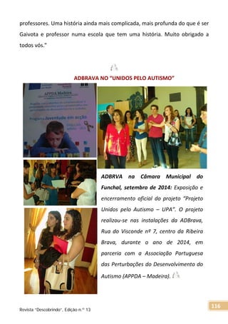 professores. Uma história ainda mais complicada, mais profunda do que é ser
Gaivota e professor numa escola que tem uma história. Muito obrigado a
todos vós.”
ADBRAVA NO “UNIDOS PELO AUTISMO”
ADBRVA na Câmara Municipal do
Funchal, setembro de 2014: Exposição e
encerramento oficial do projeto “Projeto
Unidos pelo Autismo – UPA”. O projeto
realizou-se nas instalações da ADBrava,
Rua do Visconde nº 7, centro da Ribeira
Brava, durante o ano de 2014, em
parceria com a Associação Portuguesa
das Perturbações do Desenvolvimento do
Autismo (APPDA – Madeira).
Revista “Descobrindo”, Edição n.º 13
116
 