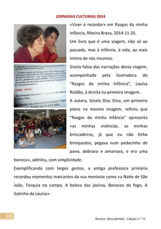 JORNADAS CULTURAIS 2014
«Viver é recordar» em Rasgos da minha
Infância, Ribeira Brava, 2014-11-25.
Um livro que é uma viagem, não só ao
passado, mas à infância, à vida, ao mais
íntimo de nós mesmos.
Gisela falou das narrações dessa viagem,
acompanhada pela ilustradora do
“Rasgos da minha Infância”, Louísa
Roldão, à direita na primeira imagem.
A autora, Gizela Dias Silva, em primeiro
plano na mesma imagem, referiu que
“Rasgos da minha Infância” apresenta
«as minhas vivências, as minhas
brincadeiras, já que eu não tinha
brinquedos, pegava num pedacinho de
pano, dobrava e amarrava, e era uma
boneca», admitiu, com simplicidade.
Exemplificando com largos gestos, a antiga professora primária
recordou momentos marcantes da sua meninice como «a Noite de São
João, Tosquia no campo, A beleza das joeiras, Bonecos de fogo, A
Gatinha da Louísa».
Revista “Descobrindo”, Edição n.º 13
121
 
