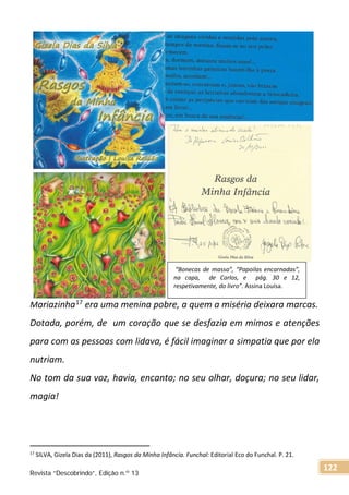 Mariazinha17 era uma menina pobre, a quem a miséria deixara marcas.
Dotada, porém, de um coração que se desfazia em mimos e atenções
para com as pessoas com lidava, é fácil imaginar a simpatia que por ela
nutriam.
No tom da sua voz, havia, encanto; no seu olhar, doçura; no seu lidar,
magia!
17 SILVA, Gizela Dias da (2011), Rasgos da Minha Infância. Funchal: Editorial Eco do Funchal. P. 21.
“Bonecas de massa”, “Papoilas encarnadas”,
na capa, de Carlos, e pág. 30 e 12,
respetivamente, do livro”. Assina Louísa.
Revista “Descobrindo”, Edição n.º 13
122
 