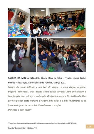 RASGOS DA MINHA INFÂNCIA. Gizela Dias da Silva – Texto. Louísa Isabel
Roldão – Ilustração. Editorial Eco do Funchal, Março 2011
Rasgos da minha infância é um livro de viagens…é uma viagem rasgada,
traçada, delineada… mas aberta como sulcos cavados pela criatividade e
imaginação, com esforço e dedicação. Obrigado à autora Gizela Dias da Silva
por nos propor desta maneira a viagem mais difícil e a mais importante de se
fazer: a viagem até ao mais íntimo do nosso coração.
Obrigado e bem haja!19
19Fonte: http://quintalvieira.blogspot.pt/2011/04/apresentacao-de-livro.html (Consultado em 26/12/2014).
Revista “Descobrindo”, Edição n.º 13
124
 