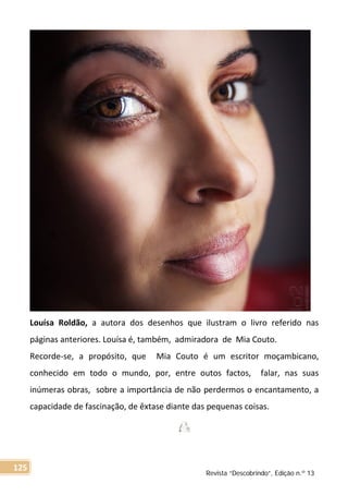 Louísa Roldão, a autora dos desenhos que ilustram o livro referido nas
páginas anteriores. Louísa é, também, admiradora de Mia Couto.
Recorde-se, a propósito, que Mia Couto é um escritor moçambicano,
conhecido em todo o mundo, por, entre outos factos, falar, nas suas
inúmeras obras, sobre a importância de não perdermos o encantamento, a
capacidade de fascinação, de êxtase diante das pequenas coisas.
Revista “Descobrindo”, Edição n.º 13
125
 