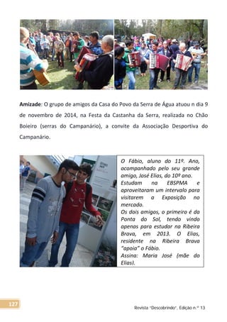 Amizade: O grupo de amigos da Casa do Povo da Serra de Água atuou n dia 9
de novembro de 2014, na Festa da Castanha da Serra, realizada no Chão
Boieiro (serras do Campanário), a convite da Associação Desportiva do
Campanário.
O Fábio, aluno do 11º. Ano,
acompanhado pelo seu grande
amigo, José Elias, do 10º ano.
Estudam na EBSPMA e
aproveitaram um intervalo para
visitarem a Exposição no
mercado.
Os dois amigos, o primeiro é da
Ponta do Sol, tendo vindo
apenas para estudar na Ribeira
Brava, em 2013. O Elias,
residente na Ribeira Brava
“apoia” o Fábio.
Assina: Maria José (mãe do
Elias).
Revista “Descobrindo”, Edição n.º 13
127
 