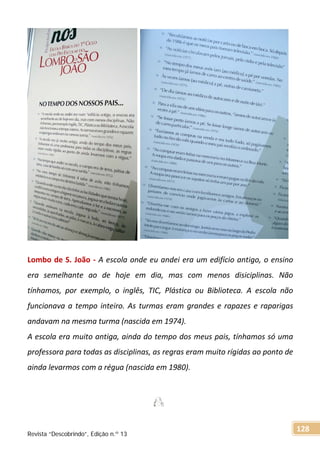 Lombo de S. João - A escola onde eu andei era um edifício antigo, o ensino
era semelhante ao de hoje em dia, mas com menos disiciplinas. Não
tínhamos, por exemplo, o inglês, TIC, Plástica ou Biblioteca. A escola não
funcionava a tempo inteiro. As turmas eram grandes e rapazes e raparigas
andavam na mesma turma (nascida em 1974).
A escola era muito antiga, ainda do tempo dos meus pais, tínhamos só uma
professora para todas as disciplinas, as regras eram muito rígidas ao ponto de
ainda levarmos com a régua (nascida em 1980).
Revista “Descobrindo”, Edição n.º 13
128
 
