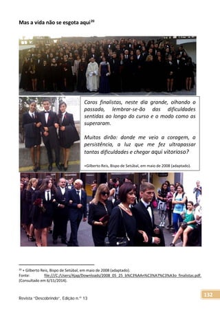 Mas a vida não se esgota aqui20
20 + Gilberto Reis, Bispo de Setúbal, em maio de 2008 (adaptado).
Fonte: file:///C:/Users/Ajap/Downloads/2008_05_25_b%C3%AAn%C3%A7%C3%A3o_finalistas.pdf.
(Consultado em 6/11/2014).
Caros finalistas, neste dia grande, olhando o
passado, lembrar-se-ão das dificuldades
sentidas ao longo do curso e o modo como as
superaram.
Muitos dirão: donde me veio a coragem, a
persistência, a luz que me fez ultrapassar
tantas dificuldades e chegar aqui vitorioso?
+Gilberto Reis, Bispo de Setúbal, em maio de 2008 (adaptado).
Revista “Descobrindo”, Edição n.º 13
132
 