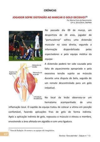 CRÓNICAS
JOGADOR SOFRE DISTENSÃO AO MARCAR O GOLO DECISIVO!21
Por Marisa Faria do Nascimento
12º A, 2013/2014, EBSPMA
No passado dia 09 de março, um
desportista de 24 anos, jogador do
“portucalense” sofreu uma distensão
muscular na coxa direita, segundo a
informação disponibilizada pelos
espectadores e pela equipa médica da
equipa:
A distensão poderá ter sido causada pela
falta de aquecimento apropriado e pela
excessiva tensão sujeita ao músculo
durante uma disputa de bola, seguida de
um remate descontrolado para um golo
imbatível.
No local da lesão observou-se um
hematoma acompanhado de uma
inflamação local. O capitão da equipa tratou de colocar a vítima em posição
confortável, fazendo aplicações frias de gelo de forma indireta.
Após a aplicação indireta de gelo, repousou o músculo e elevou o membro,
envolvendo a área afetada em algodão e com uma ligadura.
21
Nota da Redação: Os nomes e as equipas são imaginários.
Revista “Descobrindo”, Edição n.º 13
137
 