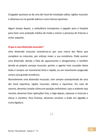 O jogador queixava-se de uma dor local de instalação súbita, rigidez muscular
e observou-se um grande edema e uma intensa equimose.
Algum tempo depois, a ambulância transportou o jogador para o hospital
para fazer uma avaliação médica de modo a excluir a presença de fraturas e
evitar sequelas.
O que é uma distensão muscular?
Uma distensão muscular caracteriza-se por uma rutura das fibras que
compõem os músculos, por esforço maior a sua resistência. Pode ocorrer
uma distensão: devido a falta de aquecimento e alongamento, e também
devido ao próprio cansaço muscular, porém, o agente mais causador desta
lesão é sempre um movimento forte e rápido, ou um movimento exagerado
contra uma grande resistência.
Normalmente uma distensão muscular, vem sempre acompanhada de uma
dor local repentina, rigidez muscular, edema e equimose. Em caso de
socorro, devemos instalar vítima em posição confortável, caso o acidente seja
recente, devemos fazer aplicações frias, e logo depois, repousar o músculo e
elevar o membro. Para finalizar, devemos envolver a lesão em algodão e
numa ligadura.
Revista “Descobrindo”, Edição n.º 13
138
 