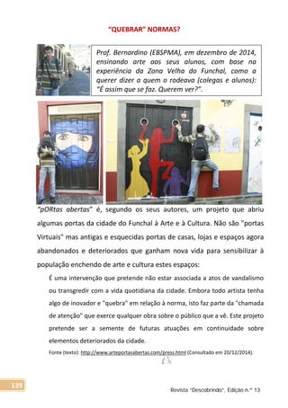 “QUEBRAR” NORMAS?
“pORtas abertas” é, segundo os seus autores, um projeto que abriu
algumas portas da cidade do Funchal à Arte e à Cultura. Não são "portas
Virtuais" mas antigas e esquecidas portas de casas, lojas e espaços agora
abandonados e deteriorados que ganham nova vida para sensibilizar à
população enchendo de arte e cultura estes espaços:
É uma intervenção que pretende não estar associada a atos de vandalismo
ou transgredir com a vida quotidiana da cidade. Embora todo artista tenha
algo de inovador e "quebra" em relação à norma, isto faz parte da "chamada
de atenção" que exerce qualquer obra sobre o público que a vê. Este projeto
pretende ser a semente de futuras atuações em continuidade sobre
elementos deteriorados da cidade.
Fonte (texto): http://www.arteportasabertas.com/press.html (Consultado em 20/12/2014).
Prof. Bernardino (EBSPMA), em dezembro de 2014,
ensinando arte aos seus alunos, com base na
experiência da Zona Velha do Funchal, como a
querer dizer a quem o rodeava (colegas e alunos):
“É assim que se faz. Querem ver?”.
Revista “Descobrindo”, Edição n.º 13
139
 