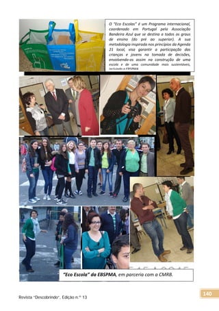 O “Eco Escolas” é um Programa internacional,
coordenado em Portugal pela Associação
Bandeira Azul que se destina a todos os graus
de ensino (do pré ao superior). A sua
metodologia inspirada nos princípios da Agenda
21 local, visa garantir a participação das
crianças e jovens na tomada de decisões,
envolvendo-os assim na construção de uma
escola e de uma comunidade mais sustentáveis,
incluindo a EBSPMA.
“Eco Escola” da EBSPMA, em parceria com a CMRB.
Revista “Descobrindo”, Edição n.º 13
140
 