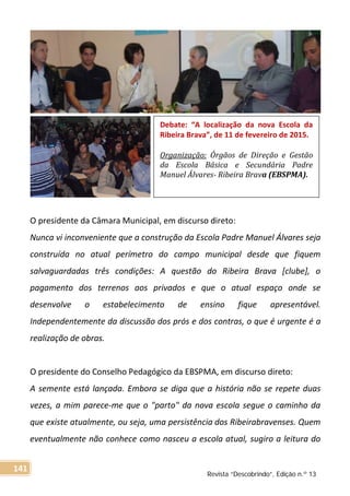 O presidente da Câmara Municipal, em discurso direto:
Nunca vi inconveniente que a construção da Escola Padre Manuel Álvares seja
construída no atual perímetro do campo municipal desde que fiquem
salvaguardadas três condições: A questão do Ribeira Brava [clube], o
pagamento dos terrenos aos privados e que o atual espaço onde se
desenvolve o estabelecimento de ensino fique apresentável.
Independentemente da discussão dos prós e dos contras, o que é urgente é a
realização de obras.
O presidente do Conselho Pedagógico da EBSPMA, em discurso direto:
A semente está lançada. Embora se diga que a história não se repete duas
vezes, a mim parece-me que o "parto" da nova escola segue o caminho da
que existe atualmente, ou seja, uma persistência dos Ribeirabravenses. Quem
eventualmente não conhece como nasceu a escola atual, sugiro a leitura do
Debate: “A localização da nova Escola da
Ribeira Brava”, de 11 de fevereiro de 2015.
Organização: Órgãos de Direção e Gestão
da Escola Básica e Secundária Padre
Manuel Álvares- Ribeira Brava (EBSPMA).
Revista “Descobrindo”, Edição n.º 13
141
 