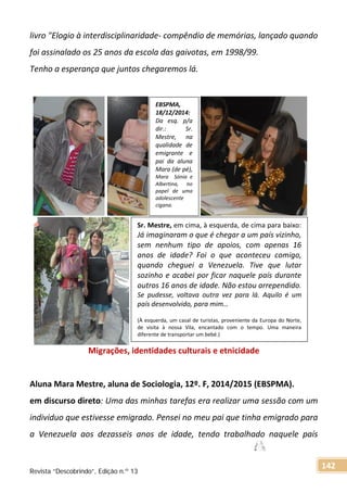 livro "Elogio à interdisciplinaridade- compêndio de memórias, lançado quando
foi assinalado os 25 anos da escola das gaivotas, em 1998/99.
Tenho a esperança que juntos chegaremos lá.
Migrações, identidades culturais e etnicidade
Aluna Mara Mestre, aluna de Sociologia, 12º. F, 2014/2015 (EBSPMA).
em discurso direto: Uma das minhas tarefas era realizar uma sessão com um
individuo que estivesse emigrado. Pensei no meu pai que tinha emigrado para
a Venezuela aos dezasseis anos de idade, tendo trabalhado naquele país
EBSPMA,
18/12/2014:
Da esq. p/a
dir.: Sr.
Mestre, na
qualidade de
emigrante e
pai da aluna
Mara (de pé),
Mara Sónia e
Albertina, no
papel de uma
adolescente
cigana.
Sr. Mestre, em cima, à esquerda, de cima para baixo:
Já imaginaram o que é chegar a um país vizinho,
sem nenhum tipo de apoios, com apenas 16
anos de idade? Foi o que aconteceu comigo,
quando cheguei a Venezuela. Tive que lutar
sozinho e acabei por ficar naquele país durante
outros 16 anos de idade. Não estou arrependido.
Se pudesse, voltava outra vez para lá. Aquilo é um
país desenvolvido, para mim…
(À esquerda, um casal de turistas, proveniente da Europa do Norte,
de visita à nossa Vila, encantado com o tempo. Uma maneira
diferente de transportar um bebé.)
Revista “Descobrindo”, Edição n.º 13
142
 