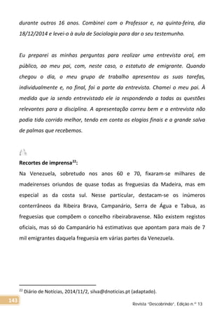 durante outros 16 anos. Combinei com o Professor e, na quinta-feira, dia
18/12/2014 e levei-o à aula de Sociologia para dar o seu testemunho.
Eu preparei as minhas perguntas para realizar uma entrevista oral, em
público, ao meu pai, com, neste caso, o estatuto de emigrante. Quando
chegou o dia, o meu grupo de trabalho apresentou as suas tarefas,
individualmente e, no final, foi a parte da entrevista. Chamei o meu pai. À
medida que ia sendo entrevistado ele ia respondendo a todas as questões
relevantes para a disciplina. A apresentação correu bem e a entrevista não
podia tido corrido melhor, tendo em conta os elogios finais e a grande salva
de palmas que recebemos.
Recortes de imprensa22
:
Na Venezuela, sobretudo nos anos 60 e 70, fixaram-se milhares de
madeirenses oriundos de quase todas as freguesias da Madeira, mas em
especial as da costa sul. Nesse particular, destacam-se os inúmeros
conterrâneos da Ribeira Brava, Campanário, Serra de Água e Tabua, as
freguesias que compõem o concelho ribeirabravense. Não existem registos
oficiais, mas só do Campanário há estimativas que apontam para mais de 7
mil emigrantes daquela freguesia em várias partes da Venezuela.
22
Diário de Notícias, 2014/11/2, silva@dnoticias.pt (adaptado).
Revista “Descobrindo”, Edição n.º 13
143
 