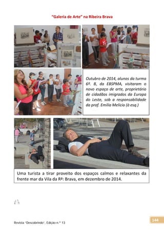 “Galeria de Arte” na Ribeira Brava
Outubro de 2014, alunos da turma
6º. B, da EBSPMA, visitaram o
novo espaço de arte, proprietário
de cidadãos imigrados da Europa
do Leste, sob a responsabilidade
da prof. Emília Melício (à esq.)
Uma turista a tirar proveito dos espaços calmos e relaxantes da
frente mar da Vila da Rª: Brava, em dezembro de 2014.
Revista “Descobrindo”, Edição n.º 13
144
 