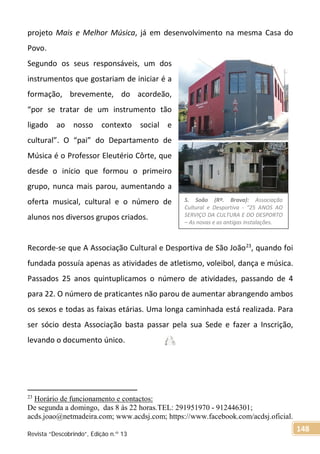 projeto Mais e Melhor Música, já em desenvolvimento na mesma Casa do
Povo.
Segundo os seus responsáveis, um dos
instrumentos que gostariam de iniciar é a
formação, brevemente, do acordeão,
“por se tratar de um instrumento tão
ligado ao nosso contexto social e
cultural”. O “pai” do Departamento de
Música é o Professor Eleutério Côrte, que
desde o início que formou o primeiro
grupo, nunca mais parou, aumentando a
oferta musical, cultural e o número de
alunos nos diversos grupos criados.
Recorde-se que A Associação Cultural e Desportiva de São João23
, quando foi
fundada possuía apenas as atividades de atletismo, voleibol, dança e música.
Passados 25 anos quintuplicamos o número de atividades, passando de 4
para 22. O número de praticantes não parou de aumentar abrangendo ambos
os sexos e todas as faixas etárias. Uma longa caminhada está realizada. Para
ser sócio desta Associação basta passar pela sua Sede e fazer a Inscrição,
levando o documento único.
23
Horário de funcionamento e contactos:
De segunda a domingo, das 8 às 22 horas.TEL: 291951970 - 912446301;
acds.joao@netmadeira.com; www.acdsj.com; https://www.facebook.com/acdsj.oficial.
S. Soão (Rª. Brava): Associação
Cultural e Desportiva - “25 ANOS AO
SERVIÇO DA CULTURA E DO DESPORTO
– As novas e as antigas instalações.
Revista “Descobrindo”, Edição n.º 13
148
 