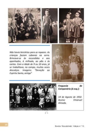 Não havia bicicletas para os rapazes. As
crianças faziam cabanas na serra.
Brincava-se às escondidas e aos
apanhados, à milhada, ao pão e às
cartas. Com a idade de 9 ou 10 anos, já
se trabalhava, no campo, muitas vezes
descalços. Imagens: “Devoção ao
Espírito Santo, antigo”
Freguesia de
Campanário (à esq.):
14 de Agosto de 1932.
Assina: Emanuel
Almada.
Revista “Descobrindo”, Edição n.º 13
15
 